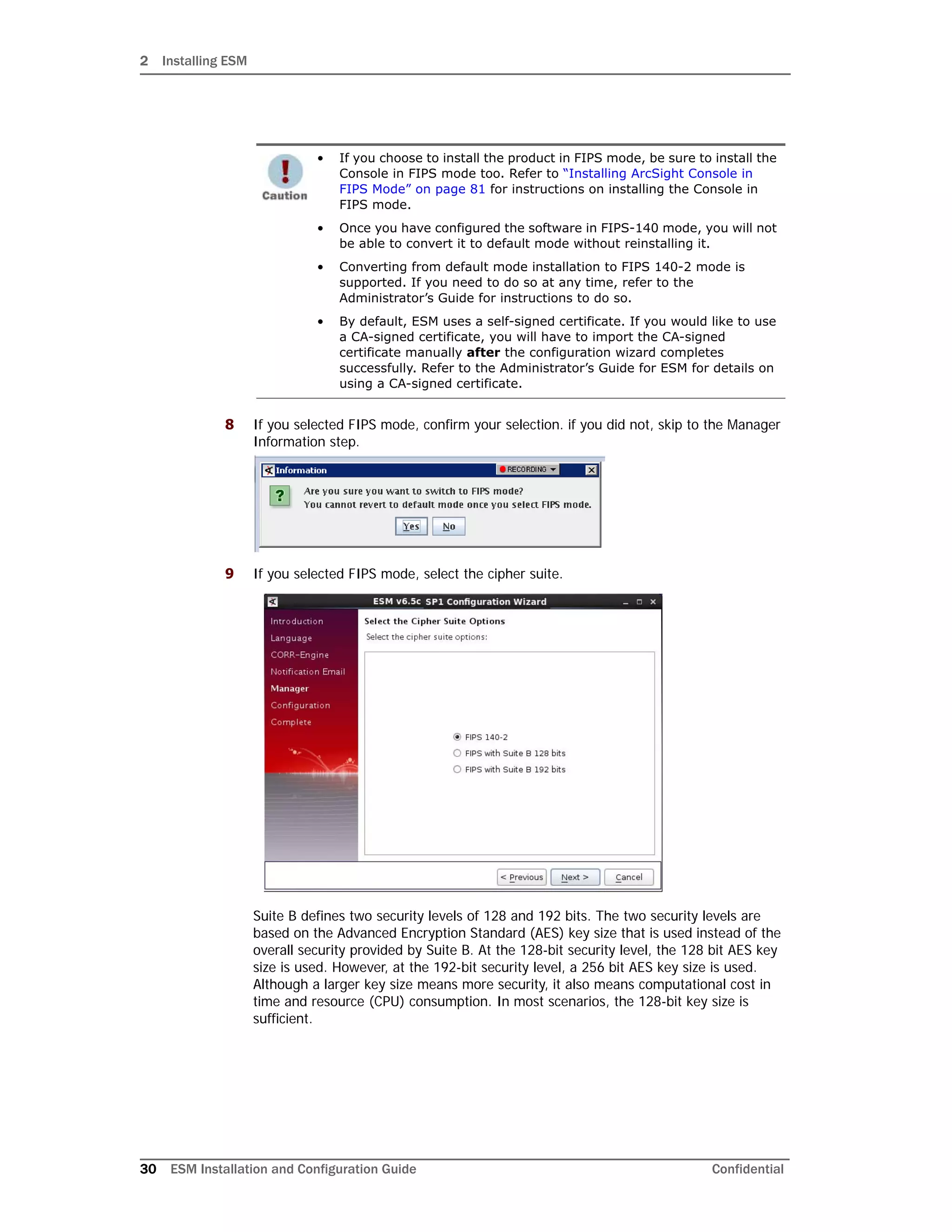 2 Installing ESM
30 ESM Installation and Configuration Guide Confidential
8 If you selected FIPS mode, confirm your selection. if you did not, skip to the Manager
Information step.
9 If you selected FIPS mode, select the cipher suite.
Suite B defines two security levels of 128 and 192 bits. The two security levels are
based on the Advanced Encryption Standard (AES) key size that is used instead of the
overall security provided by Suite B. At the 128-bit security level, the 128 bit AES key
size is used. However, at the 192-bit security level, a 256 bit AES key size is used.
Although a larger key size means more security, it also means computational cost in
time and resource (CPU) consumption. In most scenarios, the 128-bit key size is
sufficient.
• If you choose to install the product in FIPS mode, be sure to install the
Console in FIPS mode too. Refer to “Installing ArcSight Console in
FIPS Mode” on page 81 for instructions on installing the Console in
FIPS mode.
• Once you have configured the software in FIPS-140 mode, you will not
be able to convert it to default mode without reinstalling it.
• Converting from default mode installation to FIPS 140-2 mode is
supported. If you need to do so at any time, refer to the
Administrator’s Guide for instructions to do so.
• By default, ESM uses a self-signed certificate. If you would like to use
a CA-signed certificate, you will have to import the CA-signed
certificate manually after the configuration wizard completes
successfully. Refer to the Administrator’s Guide for ESM for details on
using a CA-signed certificate.
 