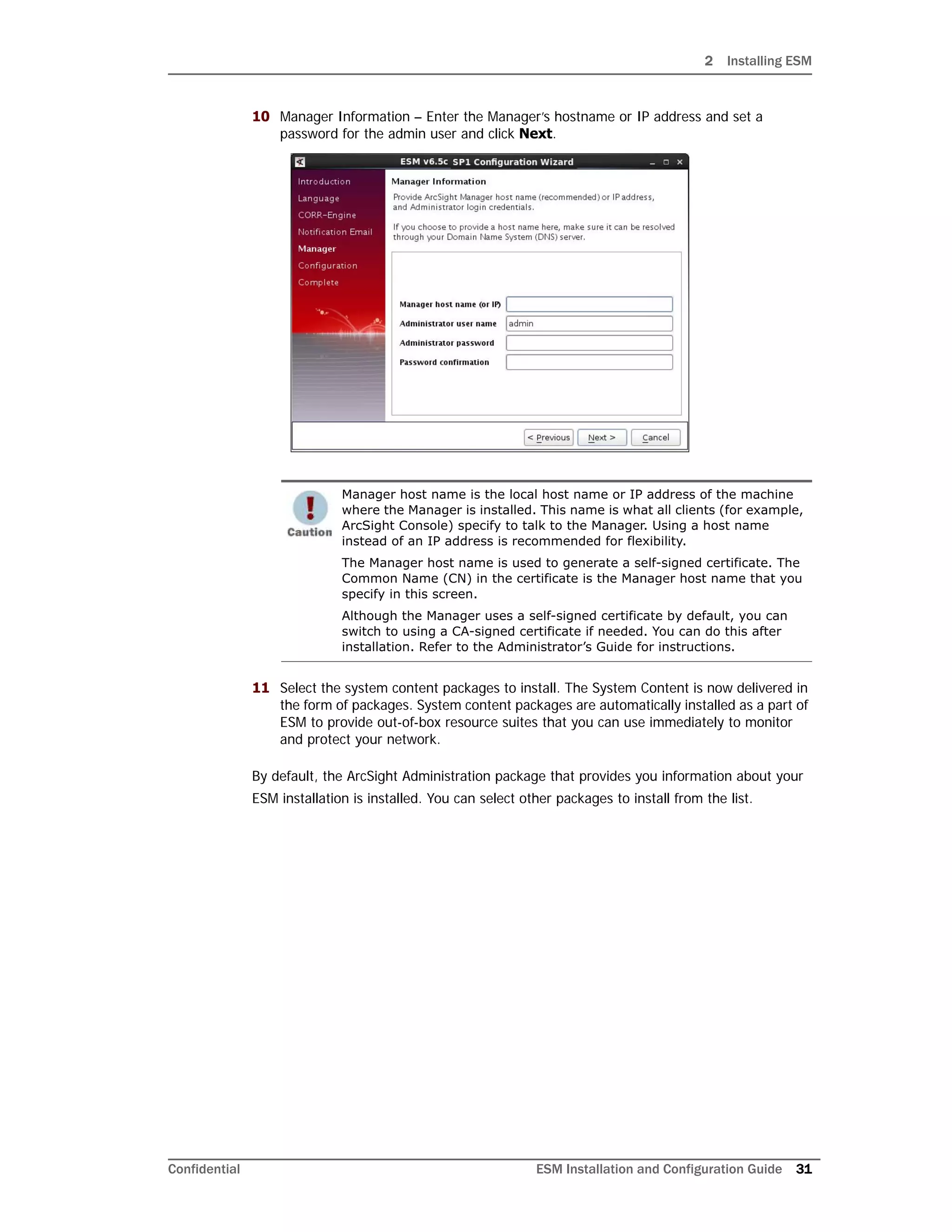 2 Installing ESM
Confidential ESM Installation and Configuration Guide 31
10 Manager Information – Enter the Manager’s hostname or IP address and set a
password for the admin user and click Next.
11 Select the system content packages to install. The System Content is now delivered in
the form of packages. System content packages are automatically installed as a part of
ESM to provide out-of-box resource suites that you can use immediately to monitor
and protect your network.
By default, the ArcSight Administration package that provides you information about your
ESM installation is installed. You can select other packages to install from the list.
Manager host name is the local host name or IP address of the machine
where the Manager is installed. This name is what all clients (for example,
ArcSight Console) specify to talk to the Manager. Using a host name
instead of an IP address is recommended for flexibility.
The Manager host name is used to generate a self-signed certificate. The
Common Name (CN) in the certificate is the Manager host name that you
specify in this screen.
Although the Manager uses a self-signed certificate by default, you can
switch to using a CA-signed certificate if needed. You can do this after
installation. Refer to the Administrator’s Guide for instructions.
 