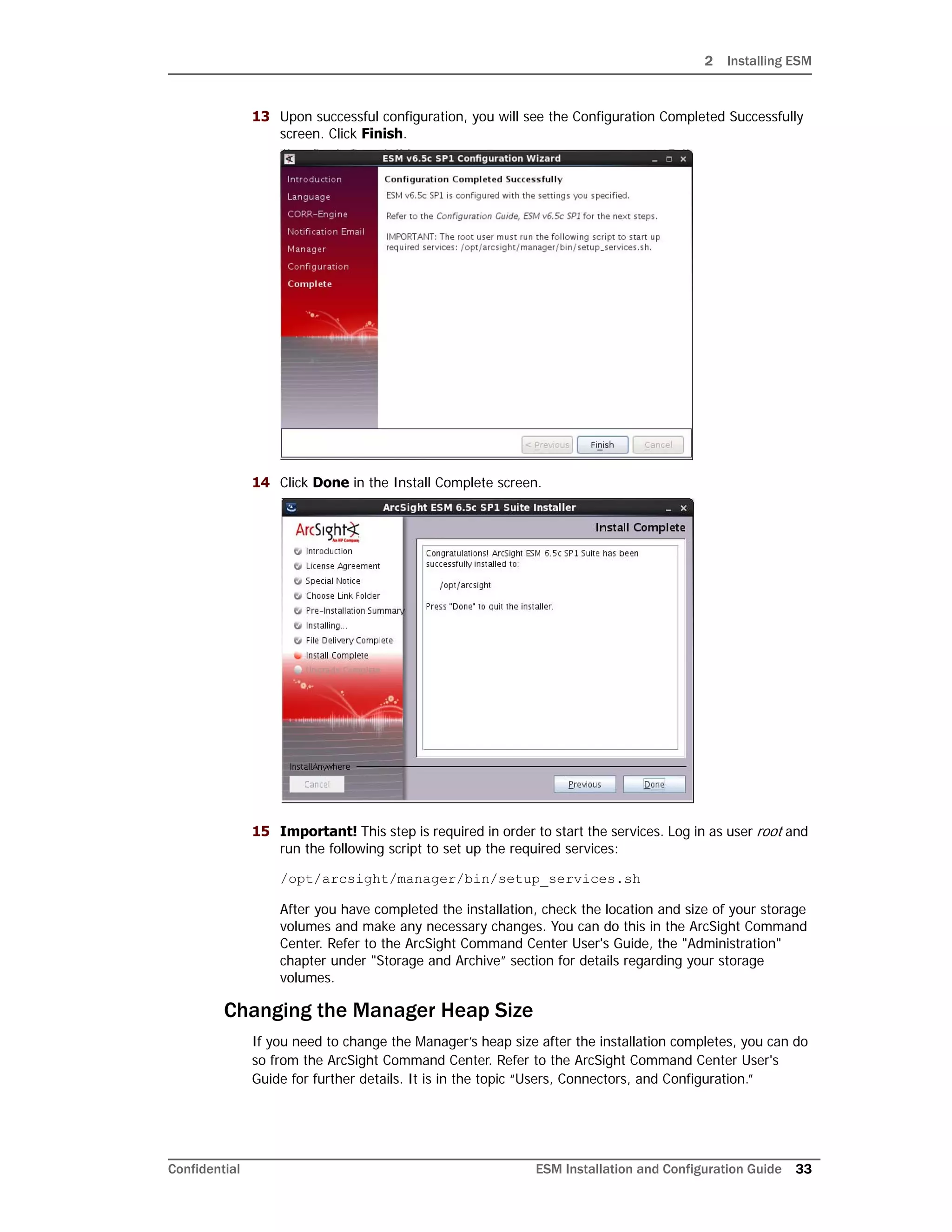 2 Installing ESM
Confidential ESM Installation and Configuration Guide 33
13 Upon successful configuration, you will see the Configuration Completed Successfully
screen. Click Finish.
14 Click Done in the Install Complete screen.
15 Important! This step is required in order to start the services. Log in as user root and
run the following script to set up the required services:
/opt/arcsight/manager/bin/setup_services.sh
After you have completed the installation, check the location and size of your storage
volumes and make any necessary changes. You can do this in the ArcSight Command
Center. Refer to the ArcSight Command Center User's Guide, the "Administration"
chapter under "Storage and Archive” section for details regarding your storage
volumes.
Changing the Manager Heap Size
If you need to change the Manager’s heap size after the installation completes, you can do
so from the ArcSight Command Center. Refer to the ArcSight Command Center User's
Guide for further details. It is in the topic “Users, Connectors, and Configuration.”
 