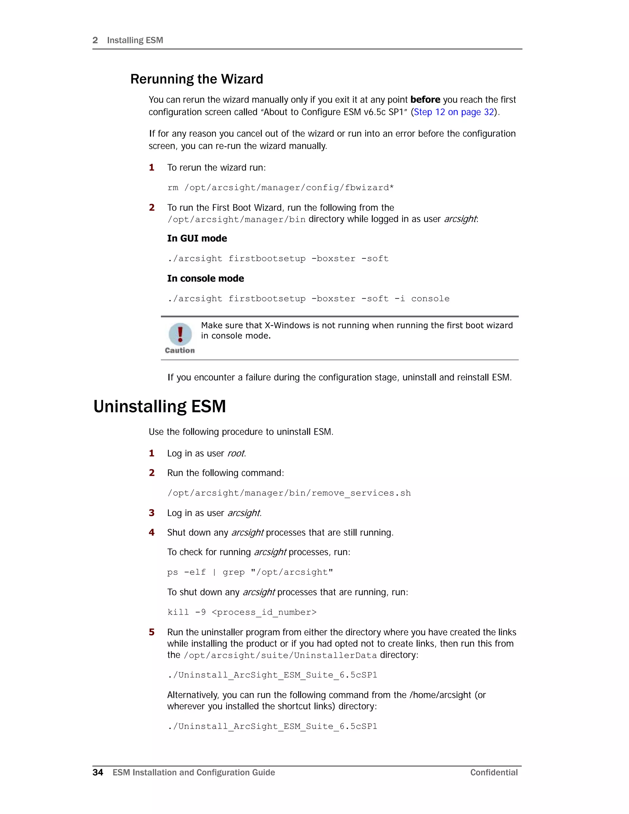 2 Installing ESM
34 ESM Installation and Configuration Guide Confidential
Rerunning the Wizard
You can rerun the wizard manually only if you exit it at any point before you reach the first
configuration screen called “About to Configure ESM v6.5c SP1” (Step 12 on page 32).
If for any reason you cancel out of the wizard or run into an error before the configuration
screen, you can re-run the wizard manually.
1 To rerun the wizard run:
rm /opt/arcsight/manager/config/fbwizard*
2 To run the First Boot Wizard, run the following from the
/opt/arcsight/manager/bin directory while logged in as user arcsight:
In GUI mode
./arcsight firstbootsetup -boxster -soft
In console mode
./arcsight firstbootsetup -boxster -soft -i console
If you encounter a failure during the configuration stage, uninstall and reinstall ESM.
Uninstalling ESM
Use the following procedure to uninstall ESM.
1 Log in as user root.
2 Run the following command:
/opt/arcsight/manager/bin/remove_services.sh
3 Log in as user arcsight.
4 Shut down any arcsight processes that are still running.
To check for running arcsight processes, run:
ps -elf | grep "/opt/arcsight"
To shut down any arcsight processes that are running, run:
kill -9 <process_id_number>
5 Run the uninstaller program from either the directory where you have created the links
while installing the product or if you had opted not to create links, then run this from
the /opt/arcsight/suite/UninstallerData directory:
./Uninstall_ArcSight_ESM_Suite_6.5cSP1
Alternatively, you can run the following command from the /home/arcsight (or
wherever you installed the shortcut links) directory:
./Uninstall_ArcSight_ESM_Suite_6.5cSP1
Make sure that X-Windows is not running when running the first boot wizard
in console mode.
 