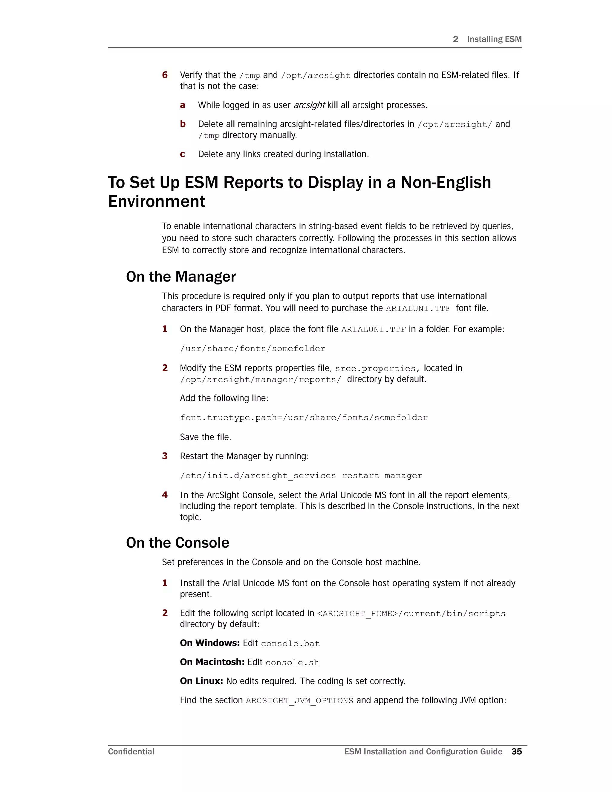 2 Installing ESM
Confidential ESM Installation and Configuration Guide 35
6 Verify that the /tmp and /opt/arcsight directories contain no ESM-related files. If
that is not the case:
a While logged in as user arcsight kill all arcsight processes.
b Delete all remaining arcsight-related files/directories in /opt/arcsight/ and
/tmp directory manually.
c Delete any links created during installation.
To Set Up ESM Reports to Display in a Non-English
Environment
To enable international characters in string-based event fields to be retrieved by queries,
you need to store such characters correctly. Following the processes in this section allows
ESM to correctly store and recognize international characters.
On the Manager
This procedure is required only if you plan to output reports that use international
characters in PDF format. You will need to purchase the ARIALUNI.TTF font file.
1 On the Manager host, place the font file ARIALUNI.TTF in a folder. For example:
/usr/share/fonts/somefolder
2 Modify the ESM reports properties file, sree.properties, located in
/opt/arcsight/manager/reports/ directory by default.
Add the following line:
font.truetype.path=/usr/share/fonts/somefolder
Save the file.
3 Restart the Manager by running:
/etc/init.d/arcsight_services restart manager
4 In the ArcSight Console, select the Arial Unicode MS font in all the report elements,
including the report template. This is described in the Console instructions, in the next
topic.
On the Console
Set preferences in the Console and on the Console host machine.
1 Install the Arial Unicode MS font on the Console host operating system if not already
present.
2 Edit the following script located in <ARCSIGHT_HOME>/current/bin/scripts
directory by default:
On Windows: Edit console.bat
On Macintosh: Edit console.sh
On Linux: No edits required. The coding is set correctly.
Find the section ARCSIGHT_JVM_OPTIONS and append the following JVM option:
 
