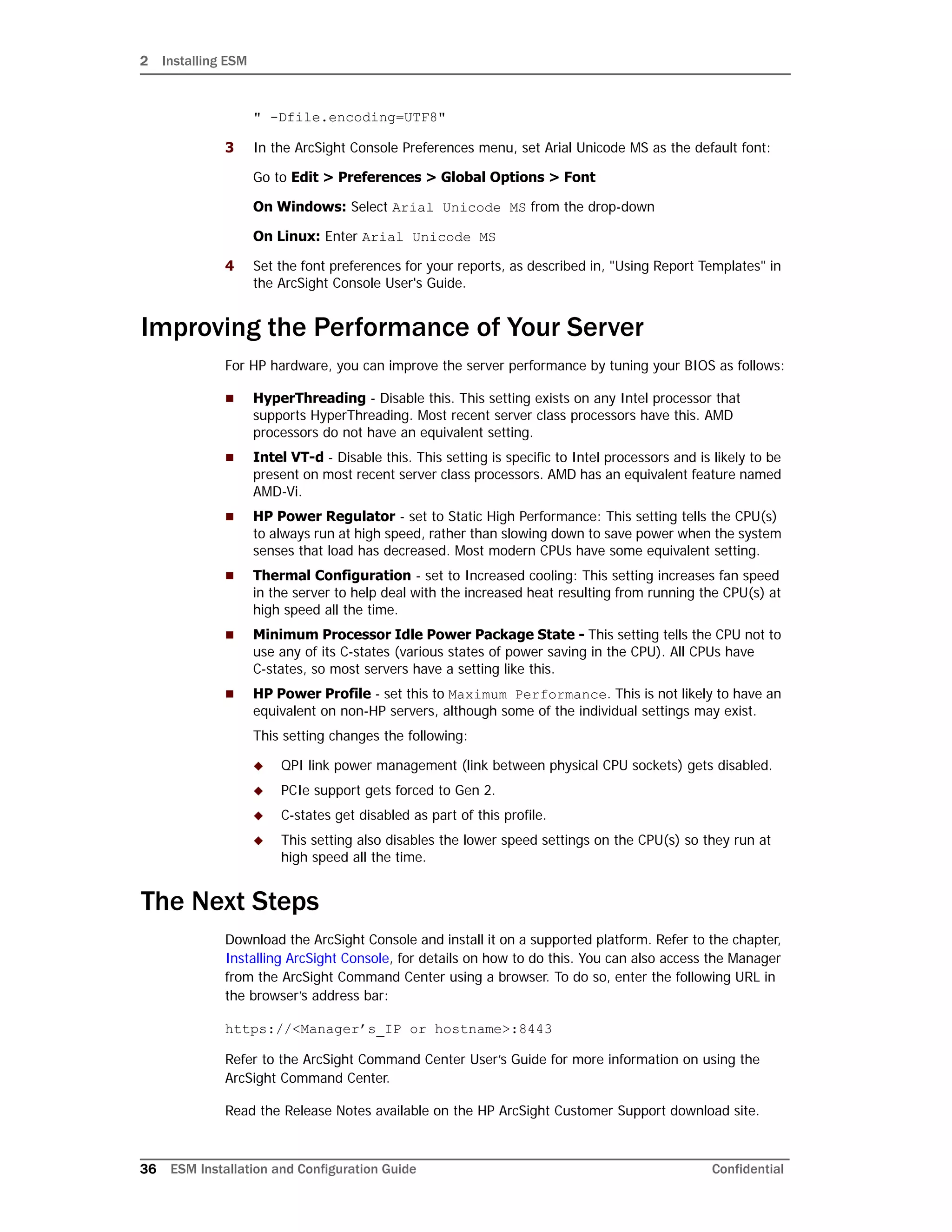 2 Installing ESM
36 ESM Installation and Configuration Guide Confidential
" -Dfile.encoding=UTF8"
3 In the ArcSight Console Preferences menu, set Arial Unicode MS as the default font:
Go to Edit > Preferences > Global Options > Font
On Windows: Select Arial Unicode MS from the drop-down
On Linux: Enter Arial Unicode MS
4 Set the font preferences for your reports, as described in, "Using Report Templates" in
the ArcSight Console User's Guide.
Improving the Performance of Your Server
For HP hardware, you can improve the server performance by tuning your BIOS as follows:
 HyperThreading - Disable this. This setting exists on any Intel processor that
supports HyperThreading. Most recent server class processors have this. AMD
processors do not have an equivalent setting.
 Intel VT-d - Disable this. This setting is specific to Intel processors and is likely to be
present on most recent server class processors. AMD has an equivalent feature named
AMD-Vi.
 HP Power Regulator - set to Static High Performance: This setting tells the CPU(s)
to always run at high speed, rather than slowing down to save power when the system
senses that load has decreased. Most modern CPUs have some equivalent setting.
 Thermal Configuration - set to Increased cooling: This setting increases fan speed
in the server to help deal with the increased heat resulting from running the CPU(s) at
high speed all the time.
 Minimum Processor Idle Power Package State - This setting tells the CPU not to
use any of its C-states (various states of power saving in the CPU). All CPUs have
C-states, so most servers have a setting like this.
 HP Power Profile - set this to Maximum Performance. This is not likely to have an
equivalent on non-HP servers, although some of the individual settings may exist.
This setting changes the following:
 QPI link power management (link between physical CPU sockets) gets disabled.
 PCIe support gets forced to Gen 2.
 C-states get disabled as part of this profile.
 This setting also disables the lower speed settings on the CPU(s) so they run at
high speed all the time.
The Next Steps
Download the ArcSight Console and install it on a supported platform. Refer to the chapter,
Installing ArcSight Console, for details on how to do this. You can also access the Manager
from the ArcSight Command Center using a browser. To do so, enter the following URL in
the browser’s address bar:
https://<Manager’s_IP or hostname>:8443
Refer to the ArcSight Command Center User’s Guide for more information on using the
ArcSight Command Center.
Read the Release Notes available on the HP ArcSight Customer Support download site.
 