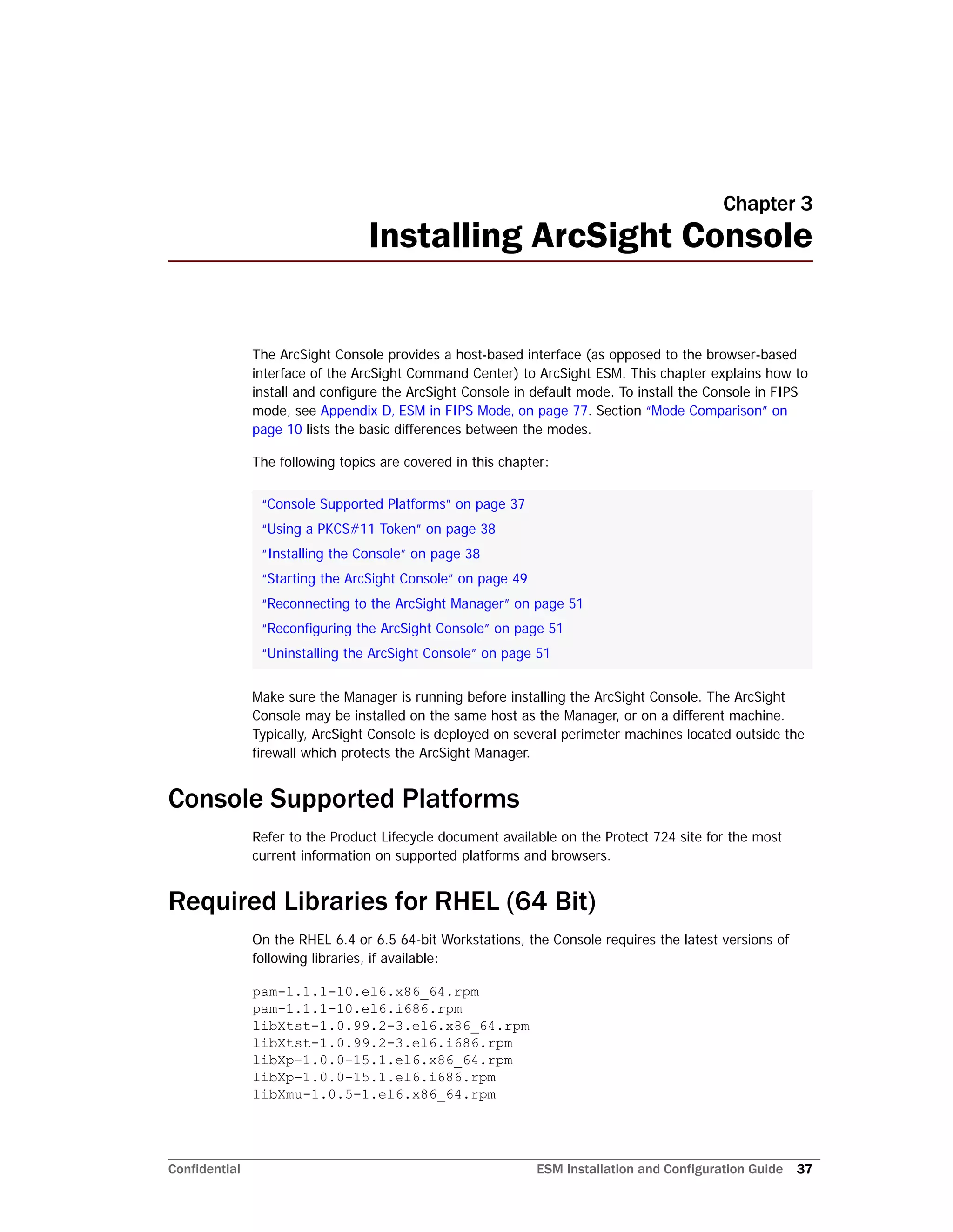 Confidential ESM Installation and Configuration Guide 37
Chapter 3
Installing ArcSight Console
The ArcSight Console provides a host-based interface (as opposed to the browser-based
interface of the ArcSight Command Center) to ArcSight ESM. This chapter explains how to
install and configure the ArcSight Console in default mode. To install the Console in FIPS
mode, see Appendix D‚ ESM in FIPS Mode‚ on page 77. Section “Mode Comparison” on
page 10 lists the basic differences between the modes.
The following topics are covered in this chapter:
Make sure the Manager is running before installing the ArcSight Console. The ArcSight
Console may be installed on the same host as the Manager, or on a different machine.
Typically, ArcSight Console is deployed on several perimeter machines located outside the
firewall which protects the ArcSight Manager.
Console Supported Platforms
Refer to the Product Lifecycle document available on the Protect 724 site for the most
current information on supported platforms and browsers.
Required Libraries for RHEL (64 Bit)
On the RHEL 6.4 or 6.5 64-bit Workstations, the Console requires the latest versions of
following libraries, if available:
pam-1.1.1-10.el6.x86_64.rpm
pam-1.1.1-10.el6.i686.rpm
libXtst-1.0.99.2-3.el6.x86_64.rpm
libXtst-1.0.99.2-3.el6.i686.rpm
libXp-1.0.0-15.1.el6.x86_64.rpm
libXp-1.0.0-15.1.el6.i686.rpm
libXmu-1.0.5-1.el6.x86_64.rpm
“Console Supported Platforms” on page 37
“Using a PKCS#11 Token” on page 38
“Installing the Console” on page 38
“Starting the ArcSight Console” on page 49
“Reconnecting to the ArcSight Manager” on page 51
“Reconfiguring the ArcSight Console” on page 51
“Uninstalling the ArcSight Console” on page 51
 