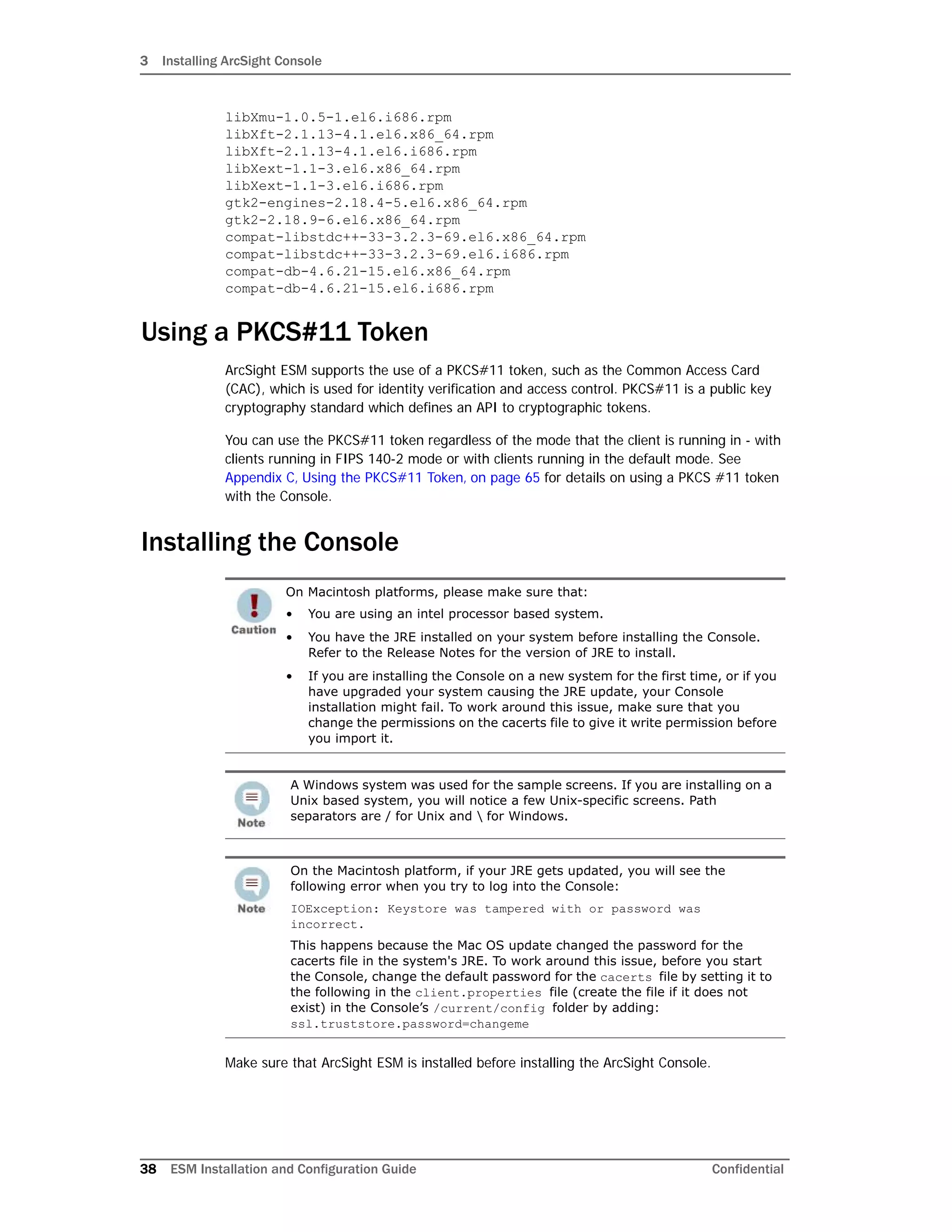 3 Installing ArcSight Console
38 ESM Installation and Configuration Guide Confidential
libXmu-1.0.5-1.el6.i686.rpm
libXft-2.1.13-4.1.el6.x86_64.rpm
libXft-2.1.13-4.1.el6.i686.rpm
libXext-1.1-3.el6.x86_64.rpm
libXext-1.1-3.el6.i686.rpm
gtk2-engines-2.18.4-5.el6.x86_64.rpm
gtk2-2.18.9-6.el6.x86_64.rpm
compat-libstdc++-33-3.2.3-69.el6.x86_64.rpm
compat-libstdc++-33-3.2.3-69.el6.i686.rpm
compat-db-4.6.21-15.el6.x86_64.rpm
compat-db-4.6.21-15.el6.i686.rpm
Using a PKCS#11 Token
ArcSight ESM supports the use of a PKCS#11 token, such as the Common Access Card
(CAC), which is used for identity verification and access control. PKCS#11 is a public key
cryptography standard which defines an API to cryptographic tokens.
You can use the PKCS#11 token regardless of the mode that the client is running in - with
clients running in FIPS 140-2 mode or with clients running in the default mode. See
Appendix C‚ Using the PKCS#11 Token‚ on page 65 for details on using a PKCS #11 token
with the Console.
Installing the Console
Make sure that ArcSight ESM is installed before installing the ArcSight Console.
On Macintosh platforms, please make sure that:
• You are using an intel processor based system.
• You have the JRE installed on your system before installing the Console.
Refer to the Release Notes for the version of JRE to install.
• If you are installing the Console on a new system for the first time, or if you
have upgraded your system causing the JRE update, your Console
installation might fail. To work around this issue, make sure that you
change the permissions on the cacerts file to give it write permission before
you import it.
A Windows system was used for the sample screens. If you are installing on a
Unix based system, you will notice a few Unix-specific screens. Path
separators are / for Unix and  for Windows.
On the Macintosh platform, if your JRE gets updated, you will see the
following error when you try to log into the Console:
IOException: Keystore was tampered with or password was
incorrect.
This happens because the Mac OS update changed the password for the
cacerts file in the system's JRE. To work around this issue, before you start
the Console, change the default password for the cacerts file by setting it to
the following in the client.properties file (create the file if it does not
exist) in the Console’s /current/config folder by adding:
ssl.truststore.password=changeme
 