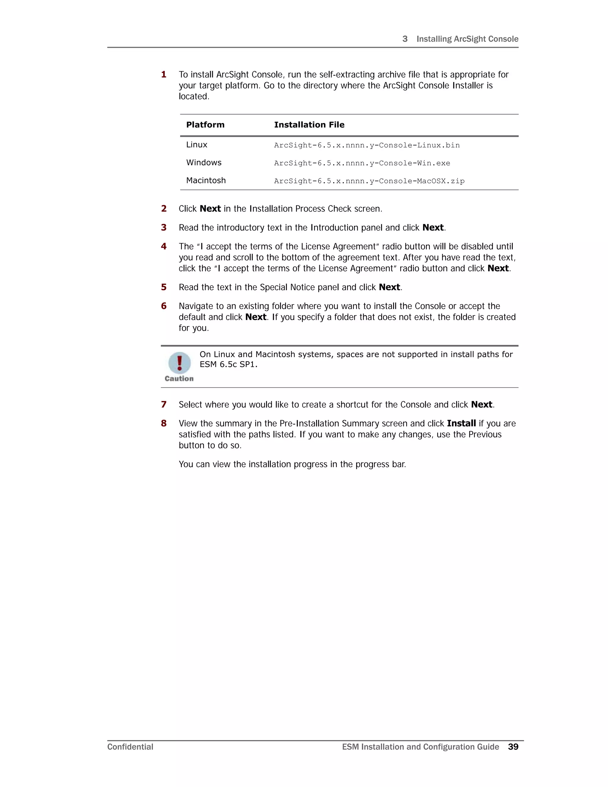 3 Installing ArcSight Console
Confidential ESM Installation and Configuration Guide 39
1 To install ArcSight Console, run the self-extracting archive file that is appropriate for
your target platform. Go to the directory where the ArcSight Console Installer is
located.
2 Click Next in the Installation Process Check screen.
3 Read the introductory text in the Introduction panel and click Next.
4 The “I accept the terms of the License Agreement” radio button will be disabled until
you read and scroll to the bottom of the agreement text. After you have read the text,
click the “I accept the terms of the License Agreement” radio button and click Next.
5 Read the text in the Special Notice panel and click Next.
6 Navigate to an existing folder where you want to install the Console or accept the
default and click Next. If you specify a folder that does not exist, the folder is created
for you.
7 Select where you would like to create a shortcut for the Console and click Next.
8 View the summary in the Pre-Installation Summary screen and click Install if you are
satisfied with the paths listed. If you want to make any changes, use the Previous
button to do so.
You can view the installation progress in the progress bar.
Platform Installation File
Linux ArcSight-6.5.x.nnnn.y-Console-Linux.bin
Windows ArcSight-6.5.x.nnnn.y-Console-Win.exe
Macintosh ArcSight-6.5.x.nnnn.y-Console-MacOSX.zip
On Linux and Macintosh systems, spaces are not supported in install paths for
ESM 6.5c SP1.
 