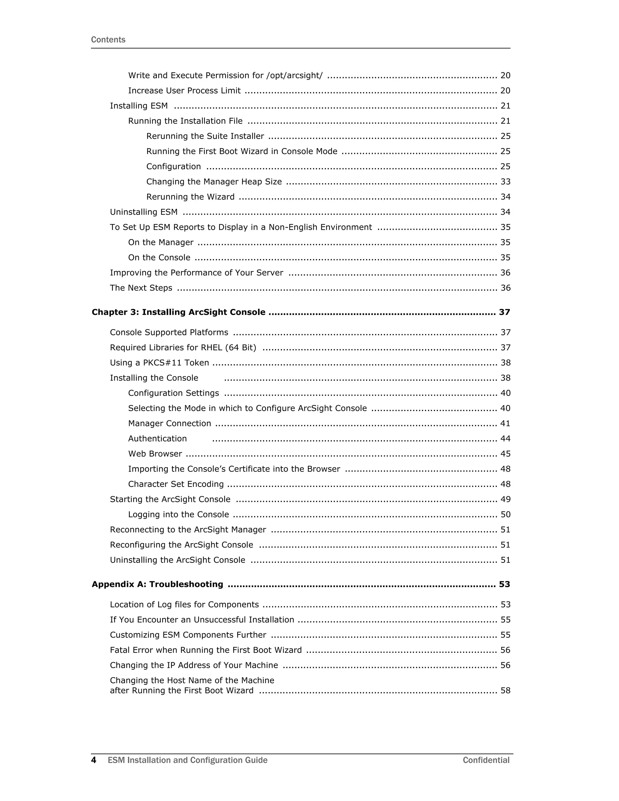 Contents
4 ESM Installation and Configuration Guide Confidential
Write and Execute Permission for /opt/arcsight/ .......................................................... 20
Increase User Process Limit ...................................................................................... 20
Installing ESM .............................................................................................................. 21
Running the Installation File ..................................................................................... 21
Rerunning the Suite Installer .............................................................................. 25
Running the First Boot Wizard in Console Mode ..................................................... 25
Configuration ................................................................................................... 25
Changing the Manager Heap Size ........................................................................ 33
Rerunning the Wizard ........................................................................................ 34
Uninstalling ESM ........................................................................................................... 34
To Set Up ESM Reports to Display in a Non-English Environment ......................................... 35
On the Manager ...................................................................................................... 35
On the Console ....................................................................................................... 35
Improving the Performance of Your Server ....................................................................... 36
The Next Steps ............................................................................................................. 36
Chapter 3: Installing ArcSight Console .............................................................................. 37
Console Supported Platforms .......................................................................................... 37
Required Libraries for RHEL (64 Bit) ................................................................................ 37
Using a PKCS#11 Token ................................................................................................. 38
Installing the Console ............................................................................................. 38
Configuration Settings ............................................................................................. 40
Selecting the Mode in which to Configure ArcSight Console ........................................... 40
Manager Connection ................................................................................................ 41
Authentication ................................................................................................. 44
Web Browser .......................................................................................................... 45
Importing the Console’s Certificate into the Browser .................................................... 48
Character Set Encoding ............................................................................................ 48
Starting the ArcSight Console ......................................................................................... 49
Logging into the Console .......................................................................................... 50
Reconnecting to the ArcSight Manager ............................................................................. 51
Reconfiguring the ArcSight Console ................................................................................. 51
Uninstalling the ArcSight Console .................................................................................... 51
Appendix A: Troubleshooting ............................................................................................ 53
Location of Log files for Components ................................................................................ 53
If You Encounter an Unsuccessful Installation .................................................................... 55
Customizing ESM Components Further ............................................................................. 55
Fatal Error when Running the First Boot Wizard ................................................................. 56
Changing the IP Address of Your Machine ......................................................................... 56
Changing the Host Name of the Machine
after Running the First Boot Wizard ................................................................................. 58
 