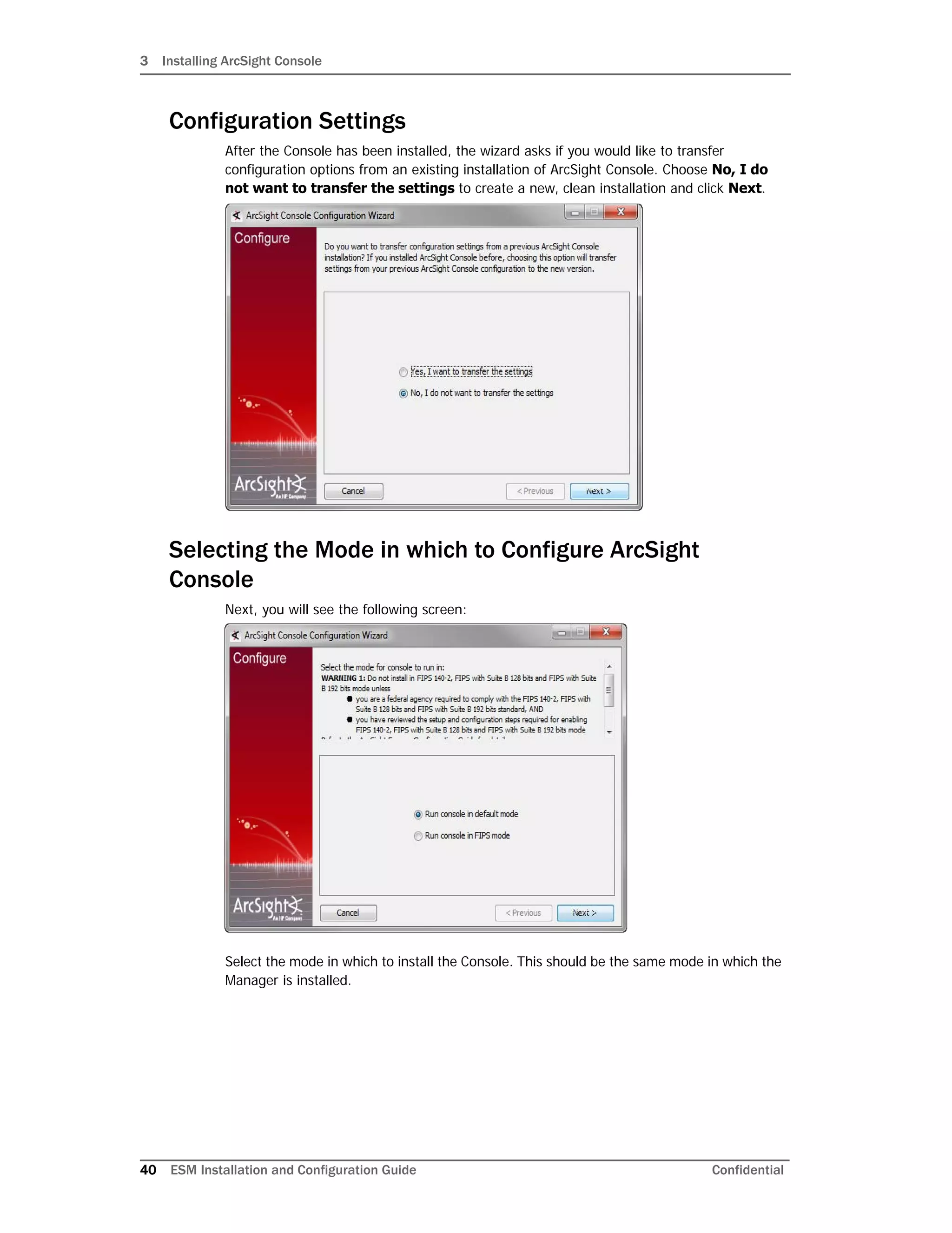 3 Installing ArcSight Console
40 ESM Installation and Configuration Guide Confidential
Configuration Settings
After the Console has been installed, the wizard asks if you would like to transfer
configuration options from an existing installation of ArcSight Console. Choose No, I do
not want to transfer the settings to create a new, clean installation and click Next.
Selecting the Mode in which to Configure ArcSight
Console
Next, you will see the following screen:
Select the mode in which to install the Console. This should be the same mode in which the
Manager is installed.
 