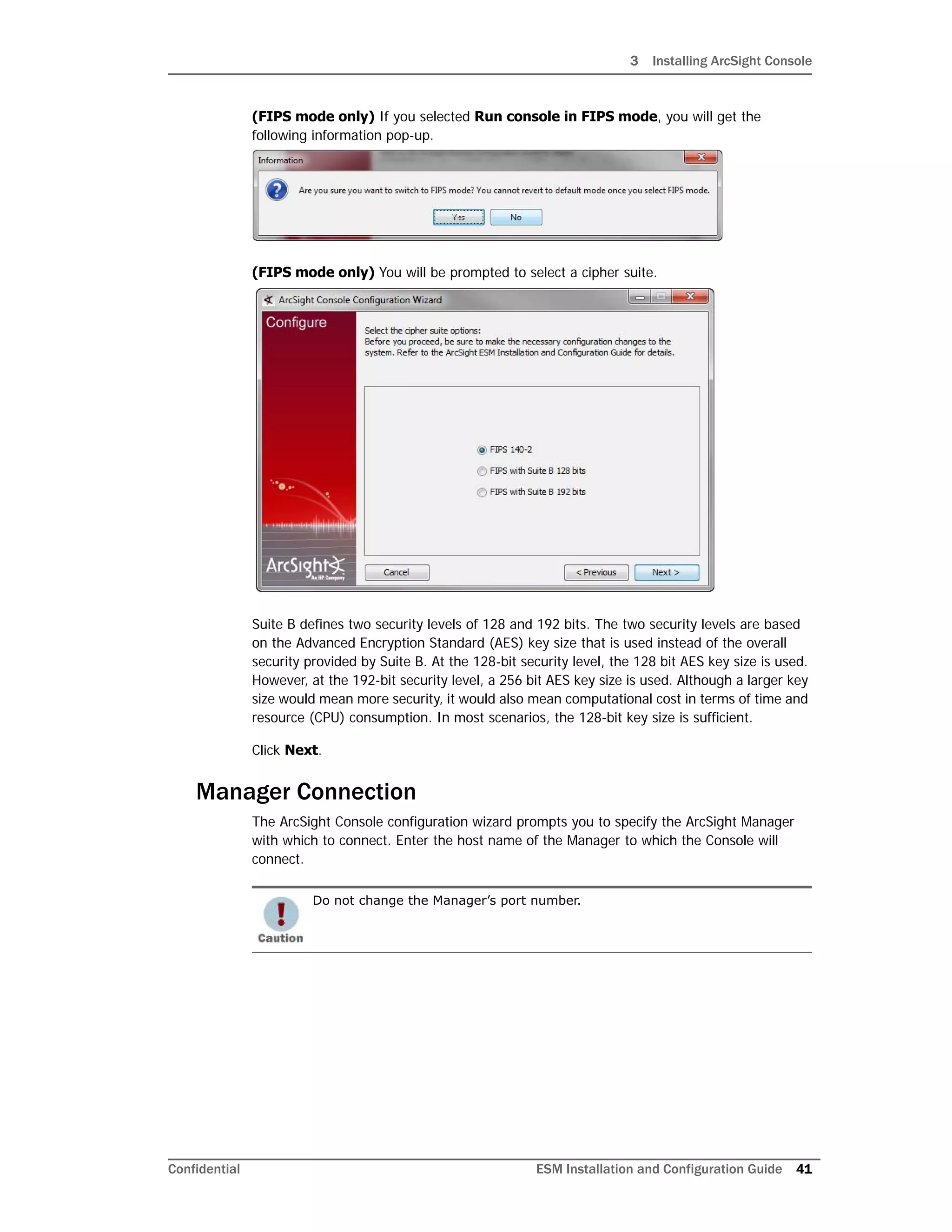 3 Installing ArcSight Console
Confidential ESM Installation and Configuration Guide 41
(FIPS mode only) If you selected Run console in FIPS mode, you will get the
following information pop-up.
(FIPS mode only) You will be prompted to select a cipher suite.
Suite B defines two security levels of 128 and 192 bits. The two security levels are based
on the Advanced Encryption Standard (AES) key size that is used instead of the overall
security provided by Suite B. At the 128-bit security level, the 128 bit AES key size is used.
However, at the 192-bit security level, a 256 bit AES key size is used. Although a larger key
size would mean more security, it would also mean computational cost in terms of time and
resource (CPU) consumption. In most scenarios, the 128-bit key size is sufficient.
Click Next.
Manager Connection
The ArcSight Console configuration wizard prompts you to specify the ArcSight Manager
with which to connect. Enter the host name of the Manager to which the Console will
connect.
Do not change the Manager’s port number.
 
