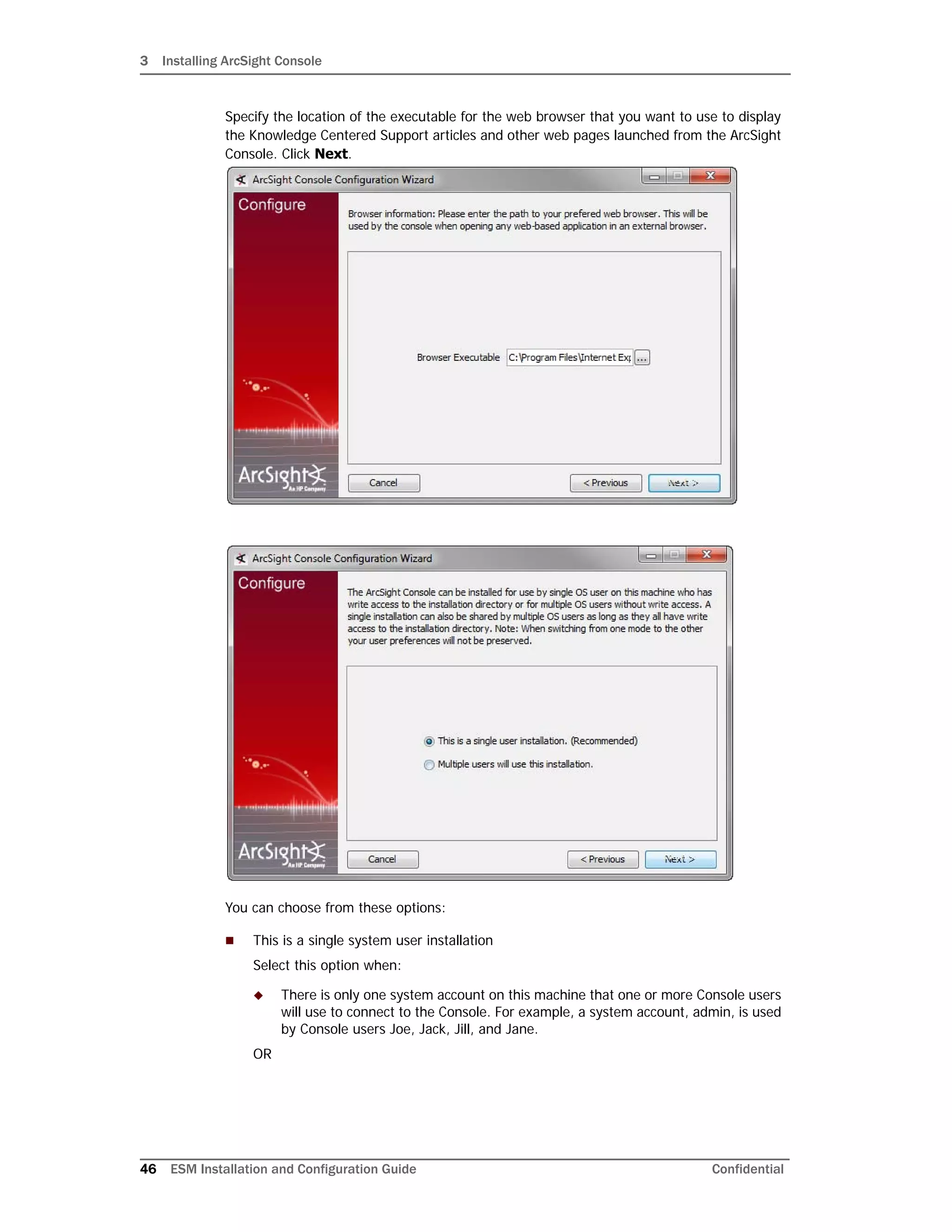 3 Installing ArcSight Console
46 ESM Installation and Configuration Guide Confidential
Specify the location of the executable for the web browser that you want to use to display
the Knowledge Centered Support articles and other web pages launched from the ArcSight
Console. Click Next.
You can choose from these options:
 This is a single system user installation
Select this option when:
 There is only one system account on this machine that one or more Console users
will use to connect to the Console. For example, a system account, admin, is used
by Console users Joe, Jack, Jill, and Jane.
OR
 