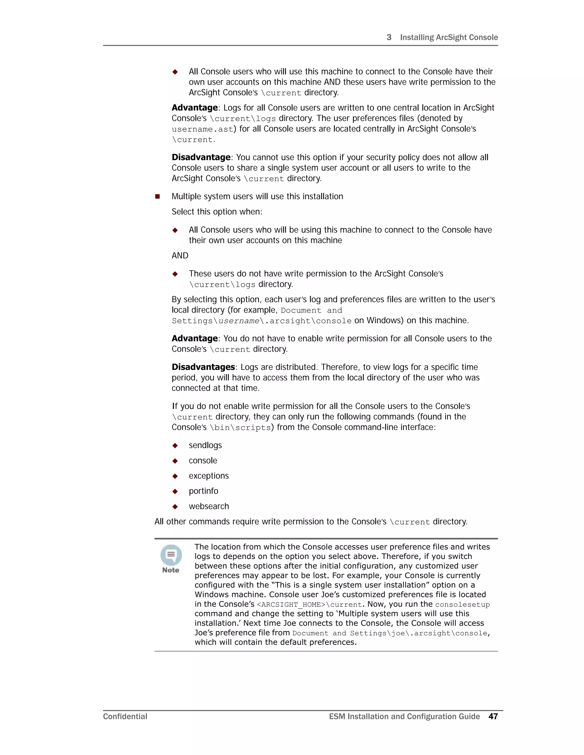 3 Installing ArcSight Console
Confidential ESM Installation and Configuration Guide 47
 All Console users who will use this machine to connect to the Console have their
own user accounts on this machine AND these users have write permission to the
ArcSight Console’s current directory.
Advantage: Logs for all Console users are written to one central location in ArcSight
Console’s currentlogs directory. The user preferences files (denoted by
username.ast) for all Console users are located centrally in ArcSight Console’s
current.
Disadvantage: You cannot use this option if your security policy does not allow all
Console users to share a single system user account or all users to write to the
ArcSight Console’s current directory.
 Multiple system users will use this installation
Select this option when:
 All Console users who will be using this machine to connect to the Console have
their own user accounts on this machine
AND
 These users do not have write permission to the ArcSight Console’s
currentlogs directory.
By selecting this option, each user’s log and preferences files are written to the user’s
local directory (for example, Document and
Settingsusername.arcsightconsole on Windows) on this machine.
Advantage: You do not have to enable write permission for all Console users to the
Console’s current directory.
Disadvantages: Logs are distributed. Therefore, to view logs for a specific time
period, you will have to access them from the local directory of the user who was
connected at that time.
If you do not enable write permission for all the Console users to the Console’s
current directory, they can only run the following commands (found in the
Console’s binscripts) from the Console command-line interface:
 sendlogs
 console
 exceptions
 portinfo
 websearch
All other commands require write permission to the Console’s current directory.
The location from which the Console accesses user preference files and writes
logs to depends on the option you select above. Therefore, if you switch
between these options after the initial configuration, any customized user
preferences may appear to be lost. For example, your Console is currently
configured with the “This is a single system user installation” option on a
Windows machine. Console user Joe’s customized preferences file is located
in the Console’s <ARCSIGHT_HOME>current. Now, you run the consolesetup
command and change the setting to ‘Multiple system users will use this
installation.’ Next time Joe connects to the Console, the Console will access
Joe’s preference file from Document and Settingsjoe.arcsightconsole,
which will contain the default preferences.
 