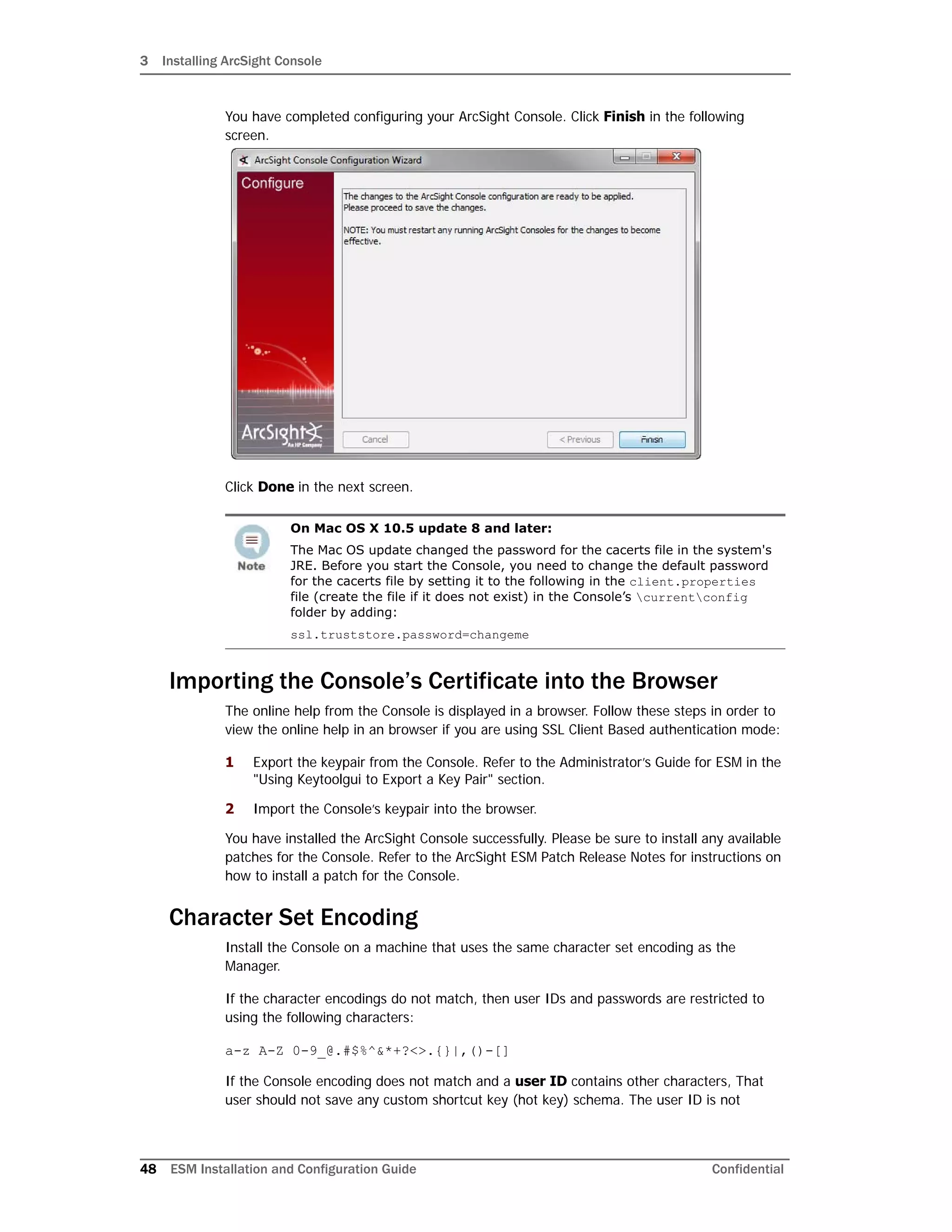 3 Installing ArcSight Console
48 ESM Installation and Configuration Guide Confidential
You have completed configuring your ArcSight Console. Click Finish in the following
screen.
Click Done in the next screen.
Importing the Console’s Certificate into the Browser
The online help from the Console is displayed in a browser. Follow these steps in order to
view the online help in an browser if you are using SSL Client Based authentication mode:
1 Export the keypair from the Console. Refer to the Administrator’s Guide for ESM in the
"Using Keytoolgui to Export a Key Pair" section.
2 Import the Console’s keypair into the browser.
You have installed the ArcSight Console successfully. Please be sure to install any available
patches for the Console. Refer to the ArcSight ESM Patch Release Notes for instructions on
how to install a patch for the Console.
Character Set Encoding
Install the Console on a machine that uses the same character set encoding as the
Manager.
If the character encodings do not match, then user IDs and passwords are restricted to
using the following characters:
a-z A-Z 0-9_@.#$%^&*+?<>.{}|,()-[]
If the Console encoding does not match and a user ID contains other characters, That
user should not save any custom shortcut key (hot key) schema. The user ID is not
On Mac OS X 10.5 update 8 and later:
The Mac OS update changed the password for the cacerts file in the system's
JRE. Before you start the Console, you need to change the default password
for the cacerts file by setting it to the following in the client.properties
file (create the file if it does not exist) in the Console’s currentconfig
folder by adding:
ssl.truststore.password=changeme
 