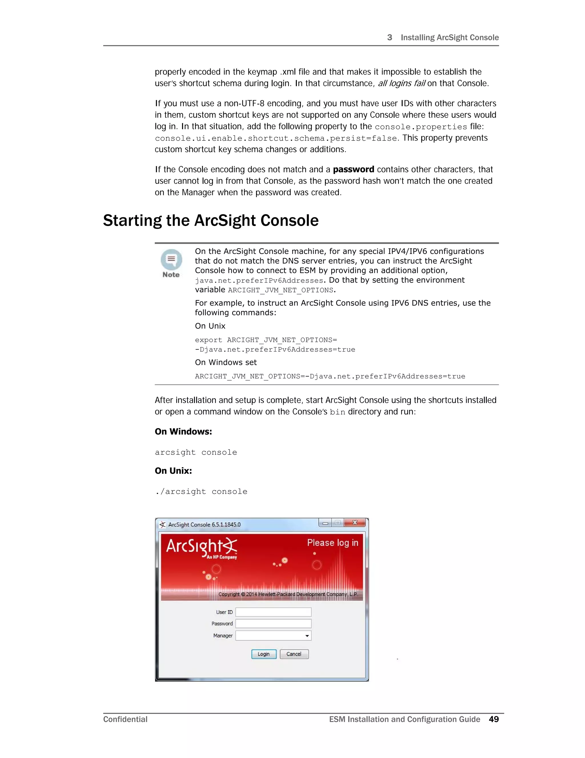 3 Installing ArcSight Console
Confidential ESM Installation and Configuration Guide 49
properly encoded in the keymap .xml file and that makes it impossible to establish the
user’s shortcut schema during login. In that circumstance, all logins fail on that Console.
If you must use a non-UTF-8 encoding, and you must have user IDs with other characters
in them, custom shortcut keys are not supported on any Console where these users would
log in. In that situation, add the following property to the console.properties file:
console.ui.enable.shortcut.schema.persist=false. This property prevents
custom shortcut key schema changes or additions.
If the Console encoding does not match and a password contains other characters, that
user cannot log in from that Console, as the password hash won’t match the one created
on the Manager when the password was created.
Starting the ArcSight Console
After installation and setup is complete, start ArcSight Console using the shortcuts installed
or open a command window on the Console’s bin directory and run:
On Windows:
arcsight console
On Unix:
./arcsight console
On the ArcSight Console machine, for any special IPV4/IPV6 configurations
that do not match the DNS server entries, you can instruct the ArcSight
Console how to connect to ESM by providing an additional option,
java.net.preferIPv6Addresses. Do that by setting the environment
variable ARCIGHT_JVM_NET_OPTIONS.
For example, to instruct an ArcSight Console using IPV6 DNS entries, use the
following commands:
On Unix
export ARCIGHT_JVM_NET_OPTIONS=
-Djava.net.preferIPv6Addresses=true
On Windows set
ARCIGHT_JVM_NET_OPTIONS=-Djava.net.preferIPv6Addresses=true
 