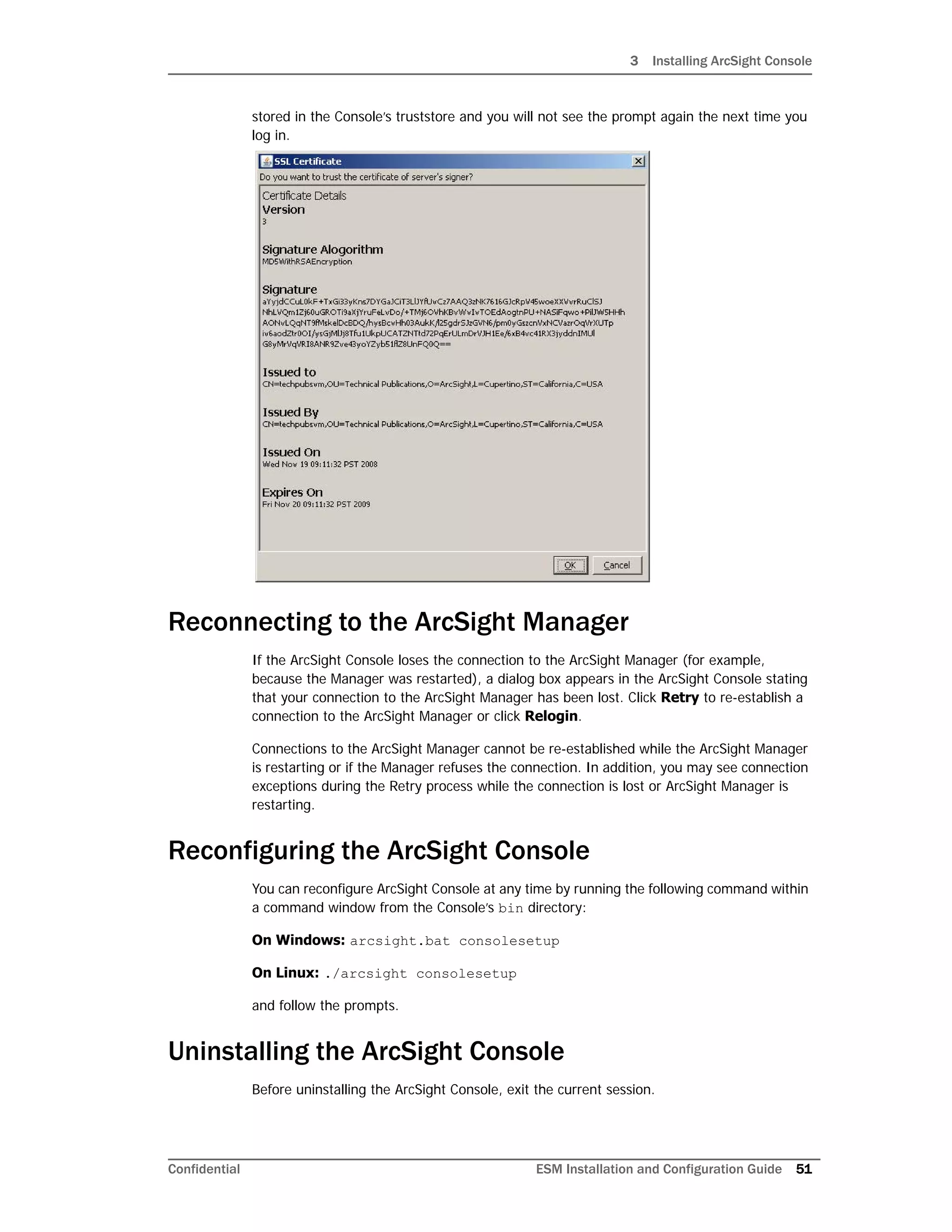 3 Installing ArcSight Console
Confidential ESM Installation and Configuration Guide 51
stored in the Console’s truststore and you will not see the prompt again the next time you
log in.
Reconnecting to the ArcSight Manager
If the ArcSight Console loses the connection to the ArcSight Manager (for example,
because the Manager was restarted), a dialog box appears in the ArcSight Console stating
that your connection to the ArcSight Manager has been lost. Click Retry to re-establish a
connection to the ArcSight Manager or click Relogin.
Connections to the ArcSight Manager cannot be re-established while the ArcSight Manager
is restarting or if the Manager refuses the connection. In addition, you may see connection
exceptions during the Retry process while the connection is lost or ArcSight Manager is
restarting.
Reconfiguring the ArcSight Console
You can reconfigure ArcSight Console at any time by running the following command within
a command window from the Console’s bin directory:
On Windows: arcsight.bat consolesetup
On Linux: ./arcsight consolesetup
and follow the prompts.
Uninstalling the ArcSight Console
Before uninstalling the ArcSight Console, exit the current session.
 