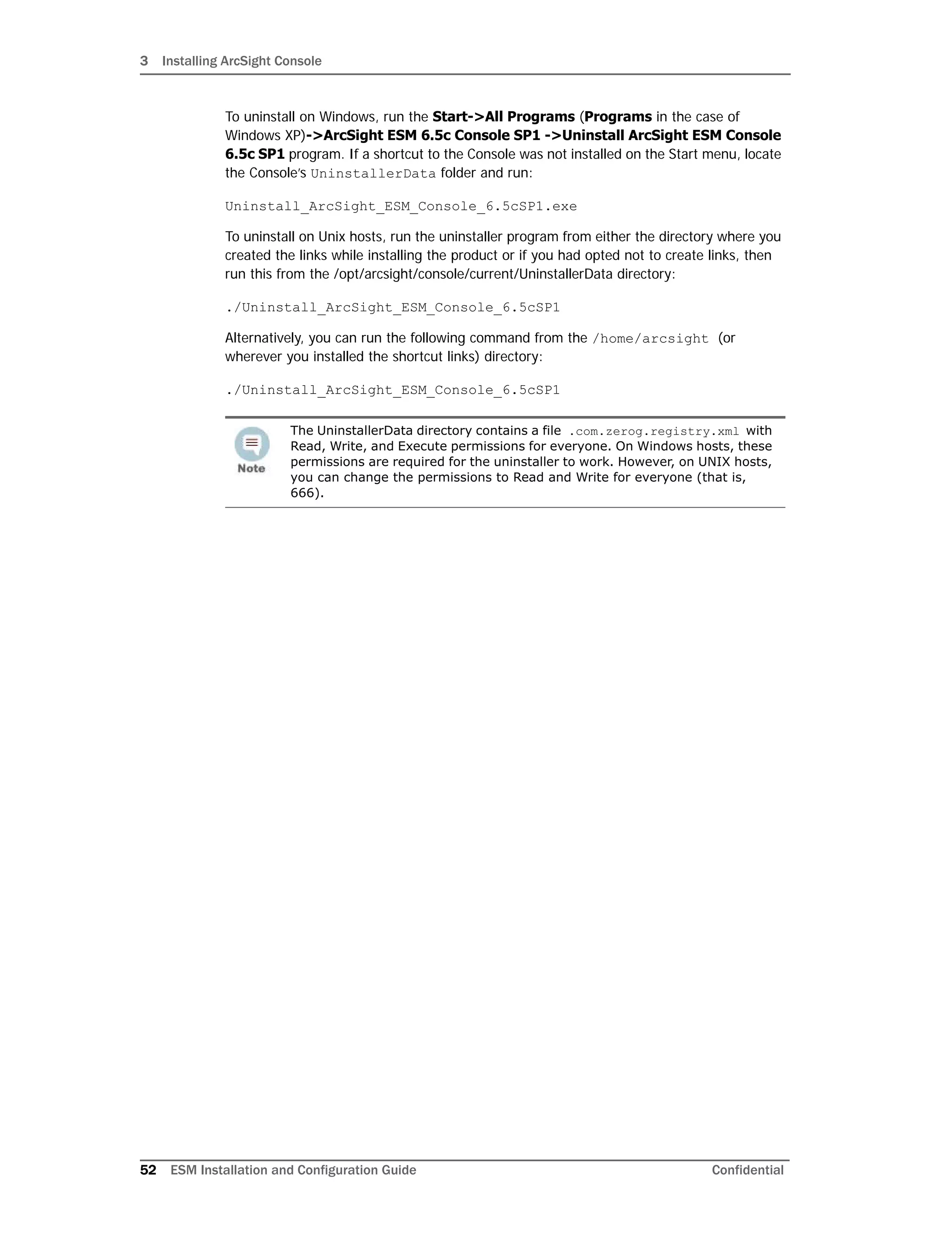 3 Installing ArcSight Console
52 ESM Installation and Configuration Guide Confidential
To uninstall on Windows, run the Start->All Programs (Programs in the case of
Windows XP)->ArcSight ESM 6.5c Console SP1 ->Uninstall ArcSight ESM Console
6.5c SP1 program. If a shortcut to the Console was not installed on the Start menu, locate
the Console’s UninstallerData folder and run:
Uninstall_ArcSight_ESM_Console_6.5cSP1.exe
To uninstall on Unix hosts, run the uninstaller program from either the directory where you
created the links while installing the product or if you had opted not to create links, then
run this from the /opt/arcsight/console/current/UninstallerData directory:
./Uninstall_ArcSight_ESM_Console_6.5cSP1
Alternatively, you can run the following command from the /home/arcsight (or
wherever you installed the shortcut links) directory:
./Uninstall_ArcSight_ESM_Console_6.5cSP1
The UninstallerData directory contains a file .com.zerog.registry.xml with
Read, Write, and Execute permissions for everyone. On Windows hosts, these
permissions are required for the uninstaller to work. However, on UNIX hosts,
you can change the permissions to Read and Write for everyone (that is,
666).
 