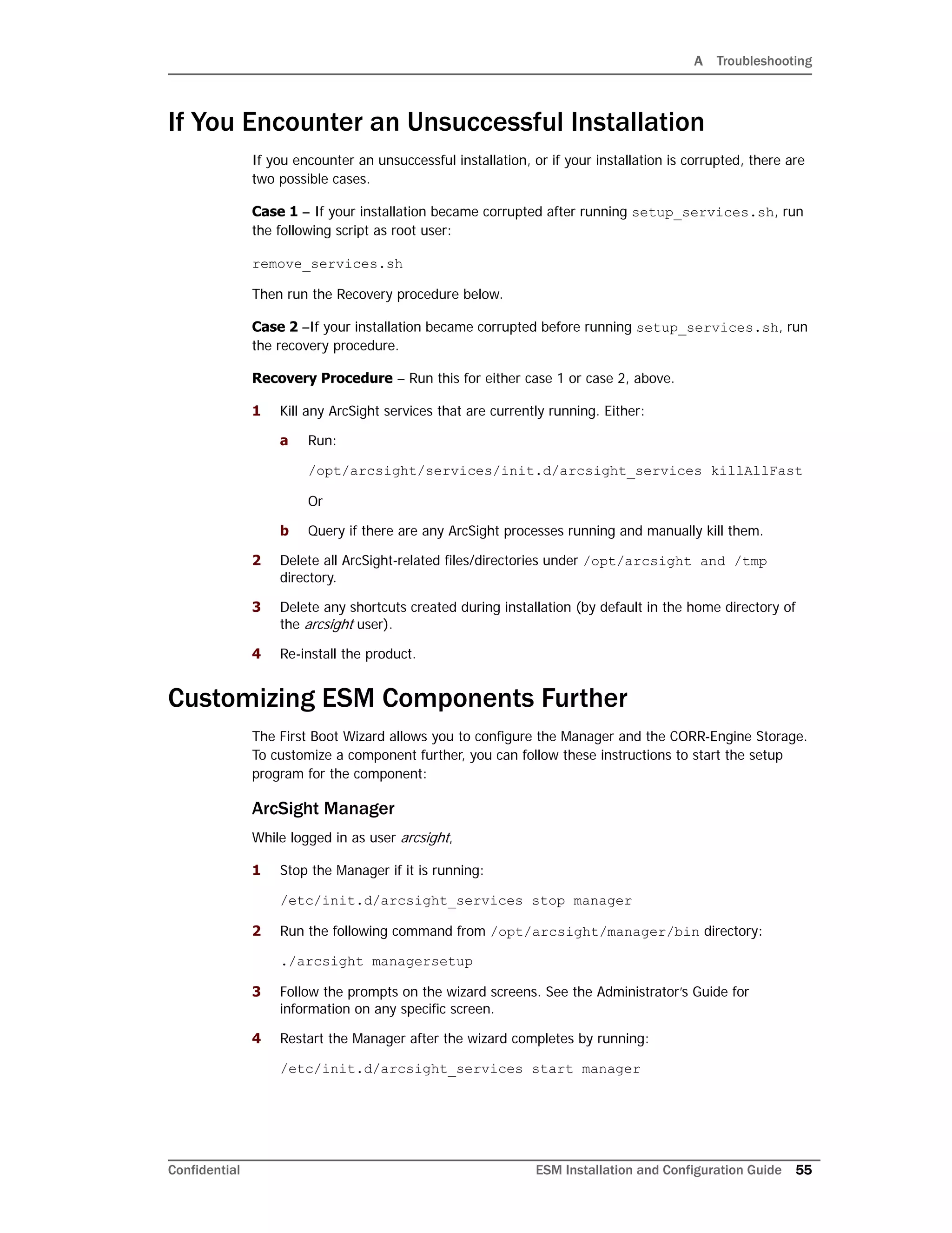 A Troubleshooting
Confidential ESM Installation and Configuration Guide 55
If You Encounter an Unsuccessful Installation
If you encounter an unsuccessful installation, or if your installation is corrupted, there are
two possible cases.
Case 1 – If your installation became corrupted after running setup_services.sh, run
the following script as root user:
remove_services.sh
Then run the Recovery procedure below.
Case 2 –If your installation became corrupted before running setup_services.sh, run
the recovery procedure.
Recovery Procedure – Run this for either case 1 or case 2, above.
1 Kill any ArcSight services that are currently running. Either:
a Run:
/opt/arcsight/services/init.d/arcsight_services killAllFast
Or
b Query if there are any ArcSight processes running and manually kill them.
2 Delete all ArcSight-related files/directories under /opt/arcsight and /tmp
directory.
3 Delete any shortcuts created during installation (by default in the home directory of
the arcsight user).
4 Re-install the product.
Customizing ESM Components Further
The First Boot Wizard allows you to configure the Manager and the CORR-Engine Storage.
To customize a component further, you can follow these instructions to start the setup
program for the component:
ArcSight Manager
While logged in as user arcsight,
1 Stop the Manager if it is running:
/etc/init.d/arcsight_services stop manager
2 Run the following command from /opt/arcsight/manager/bin directory:
./arcsight managersetup
3 Follow the prompts on the wizard screens. See the Administrator’s Guide for
information on any specific screen.
4 Restart the Manager after the wizard completes by running:
/etc/init.d/arcsight_services start manager
 