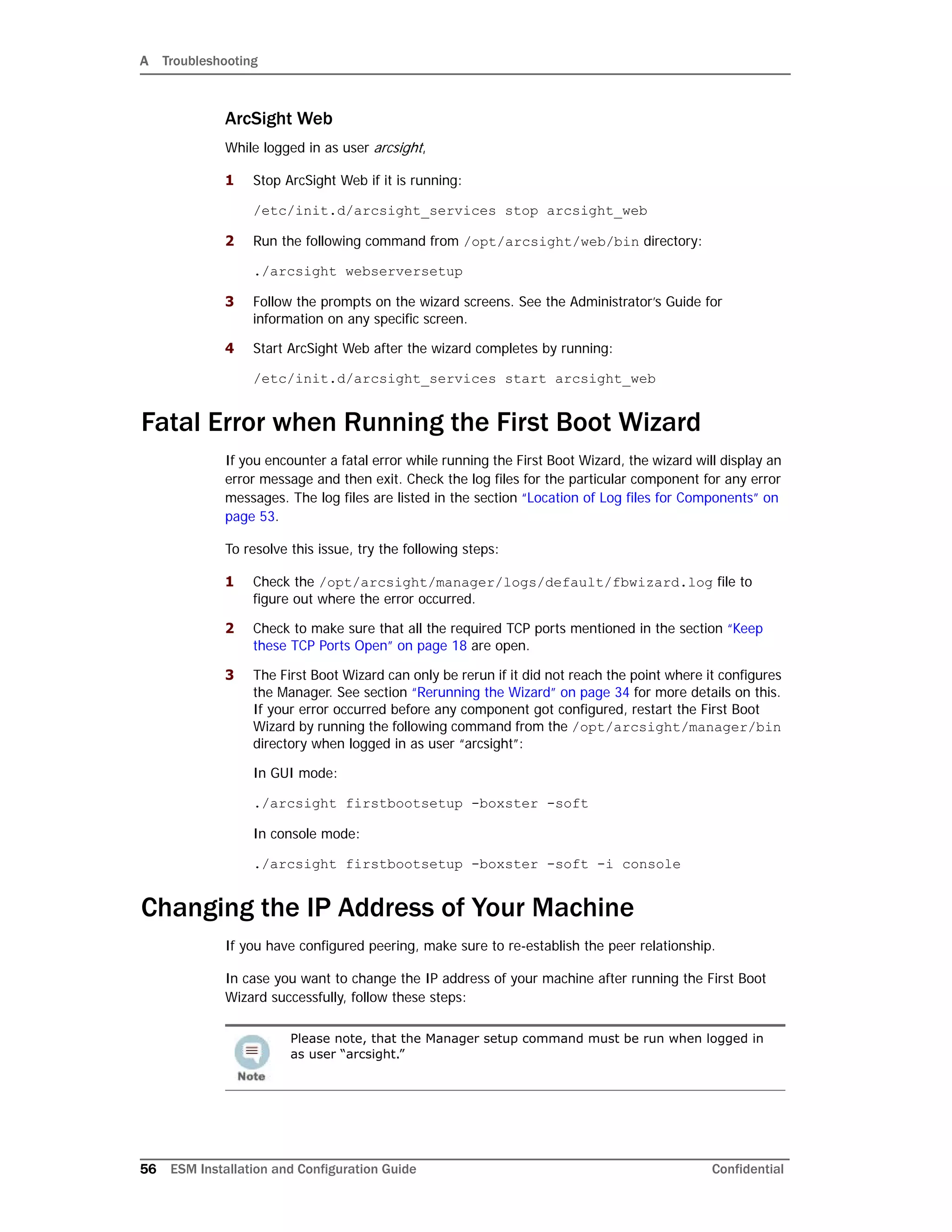 A Troubleshooting
56 ESM Installation and Configuration Guide Confidential
ArcSight Web
While logged in as user arcsight,
1 Stop ArcSight Web if it is running:
/etc/init.d/arcsight_services stop arcsight_web
2 Run the following command from /opt/arcsight/web/bin directory:
./arcsight webserversetup
3 Follow the prompts on the wizard screens. See the Administrator’s Guide for
information on any specific screen.
4 Start ArcSight Web after the wizard completes by running:
/etc/init.d/arcsight_services start arcsight_web
Fatal Error when Running the First Boot Wizard
If you encounter a fatal error while running the First Boot Wizard, the wizard will display an
error message and then exit. Check the log files for the particular component for any error
messages. The log files are listed in the section “Location of Log files for Components” on
page 53.
To resolve this issue, try the following steps:
1 Check the /opt/arcsight/manager/logs/default/fbwizard.log file to
figure out where the error occurred.
2 Check to make sure that all the required TCP ports mentioned in the section “Keep
these TCP Ports Open” on page 18 are open.
3 The First Boot Wizard can only be rerun if it did not reach the point where it configures
the Manager. See section “Rerunning the Wizard” on page 34 for more details on this.
If your error occurred before any component got configured, restart the First Boot
Wizard by running the following command from the /opt/arcsight/manager/bin
directory when logged in as user “arcsight”:
In GUI mode:
./arcsight firstbootsetup -boxster -soft
In console mode:
./arcsight firstbootsetup -boxster -soft -i console
Changing the IP Address of Your Machine
If you have configured peering, make sure to re-establish the peer relationship.
In case you want to change the IP address of your machine after running the First Boot
Wizard successfully, follow these steps:
Please note, that the Manager setup command must be run when logged in
as user “arcsight.”
 