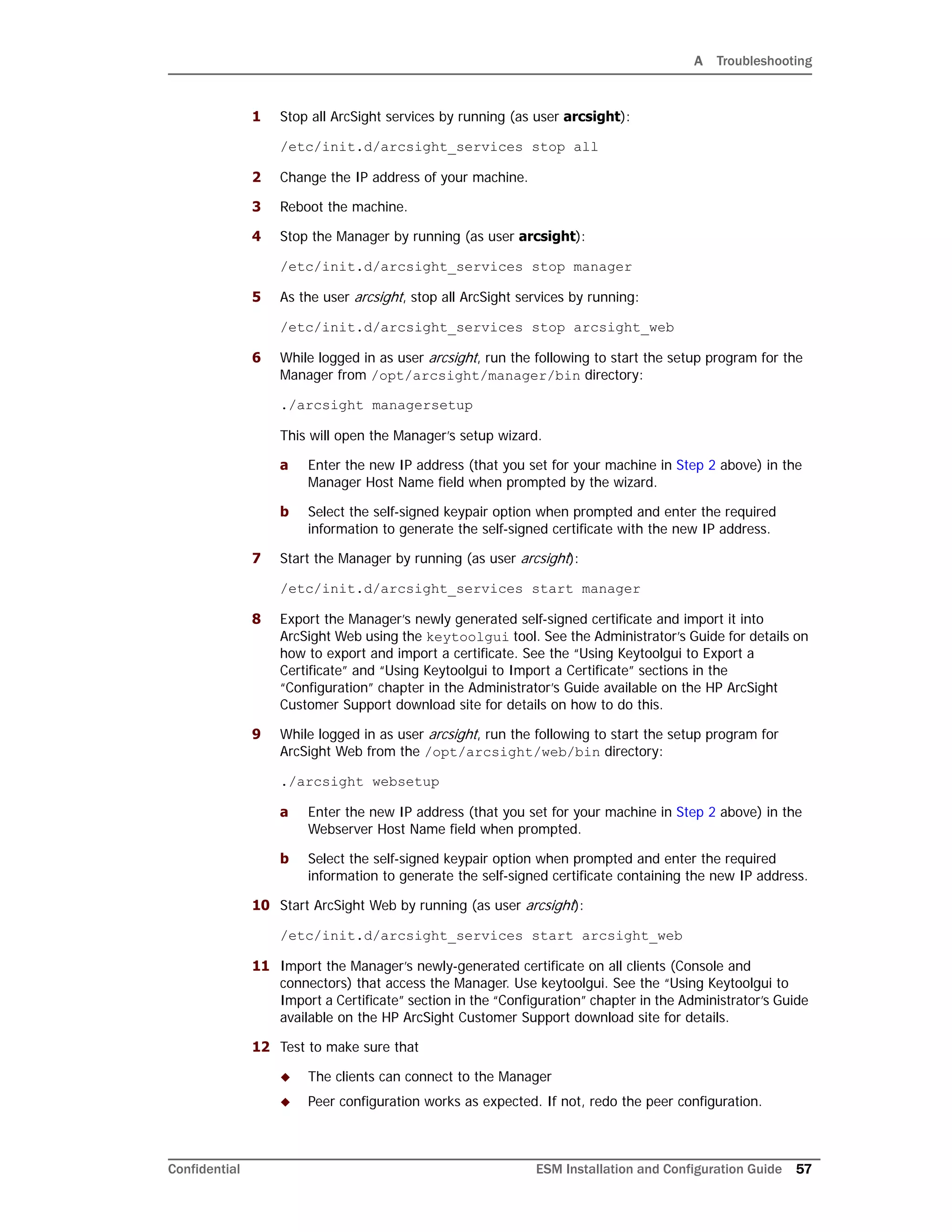 A Troubleshooting
Confidential ESM Installation and Configuration Guide 57
1 Stop all ArcSight services by running (as user arcsight):
/etc/init.d/arcsight_services stop all
2 Change the IP address of your machine.
3 Reboot the machine.
4 Stop the Manager by running (as user arcsight):
/etc/init.d/arcsight_services stop manager
5 As the user arcsight, stop all ArcSight services by running:
/etc/init.d/arcsight_services stop arcsight_web
6 While logged in as user arcsight, run the following to start the setup program for the
Manager from /opt/arcsight/manager/bin directory:
./arcsight managersetup
This will open the Manager’s setup wizard.
a Enter the new IP address (that you set for your machine in Step 2 above) in the
Manager Host Name field when prompted by the wizard.
b Select the self-signed keypair option when prompted and enter the required
information to generate the self-signed certificate with the new IP address.
7 Start the Manager by running (as user arcsight):
/etc/init.d/arcsight_services start manager
8 Export the Manager’s newly generated self-signed certificate and import it into
ArcSight Web using the keytoolgui tool. See the Administrator’s Guide for details on
how to export and import a certificate. See the “Using Keytoolgui to Export a
Certificate” and “Using Keytoolgui to Import a Certificate” sections in the
“Configuration” chapter in the Administrator’s Guide available on the HP ArcSight
Customer Support download site for details on how to do this.
9 While logged in as user arcsight, run the following to start the setup program for
ArcSight Web from the /opt/arcsight/web/bin directory:
./arcsight websetup
a Enter the new IP address (that you set for your machine in Step 2 above) in the
Webserver Host Name field when prompted.
b Select the self-signed keypair option when prompted and enter the required
information to generate the self-signed certificate containing the new IP address.
10 Start ArcSight Web by running (as user arcsight):
/etc/init.d/arcsight_services start arcsight_web
11 Import the Manager’s newly-generated certificate on all clients (Console and
connectors) that access the Manager. Use keytoolgui. See the “Using Keytoolgui to
Import a Certificate” section in the “Configuration” chapter in the Administrator’s Guide
available on the HP ArcSight Customer Support download site for details.
12 Test to make sure that
 The clients can connect to the Manager
 Peer configuration works as expected. If not, redo the peer configuration.
 