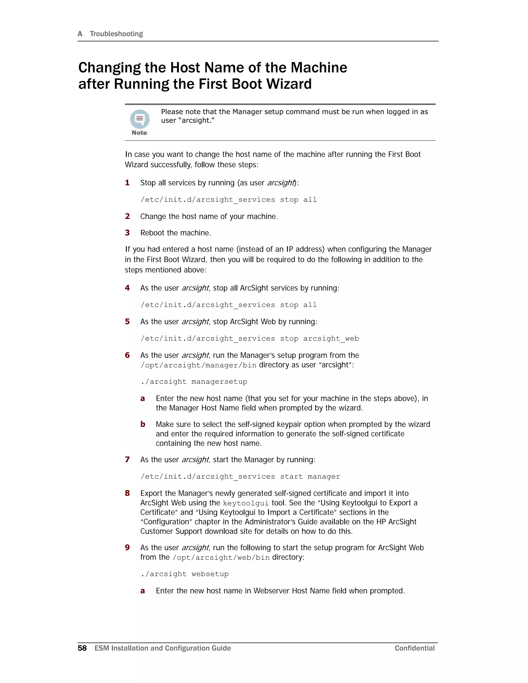 A Troubleshooting
58 ESM Installation and Configuration Guide Confidential
Changing the Host Name of the Machine
after Running the First Boot Wizard
In case you want to change the host name of the machine after running the First Boot
Wizard successfully, follow these steps:
1 Stop all services by running (as user arcsight):
/etc/init.d/arcsight_services stop all
2 Change the host name of your machine.
3 Reboot the machine.
If you had entered a host name (instead of an IP address) when configuring the Manager
in the First Boot Wizard, then you will be required to do the following in addition to the
steps mentioned above:
4 As the user arcsight, stop all ArcSight services by running:
/etc/init.d/arcsight_services stop all
5 As the user arcsight, stop ArcSight Web by running:
/etc/init.d/arcsight_services stop arcsight_web
6 As the user arcsight, run the Manager’s setup program from the
/opt/arcsight/manager/bin directory as user “arcsight”:
./arcsight managersetup
a Enter the new host name (that you set for your machine in the steps above), in
the Manager Host Name field when prompted by the wizard.
b Make sure to select the self-signed keypair option when prompted by the wizard
and enter the required information to generate the self-signed certificate
containing the new host name.
7 As the user arcsight, start the Manager by running:
/etc/init.d/arcsight_services start manager
8 Export the Manager’s newly generated self-signed certificate and import it into
ArcSight Web using the keytoolgui tool. See the “Using Keytoolgui to Export a
Certificate” and “Using Keytoolgui to Import a Certificate” sections in the
“Configuration” chapter in the Administrator’s Guide available on the HP ArcSight
Customer Support download site for details on how to do this.
9 As the user arcsight, run the following to start the setup program for ArcSight Web
from the /opt/arcsight/web/bin directory:
./arcsight websetup
a Enter the new host name in Webserver Host Name field when prompted.
Please note that the Manager setup command must be run when logged in as
user “arcsight.”
 