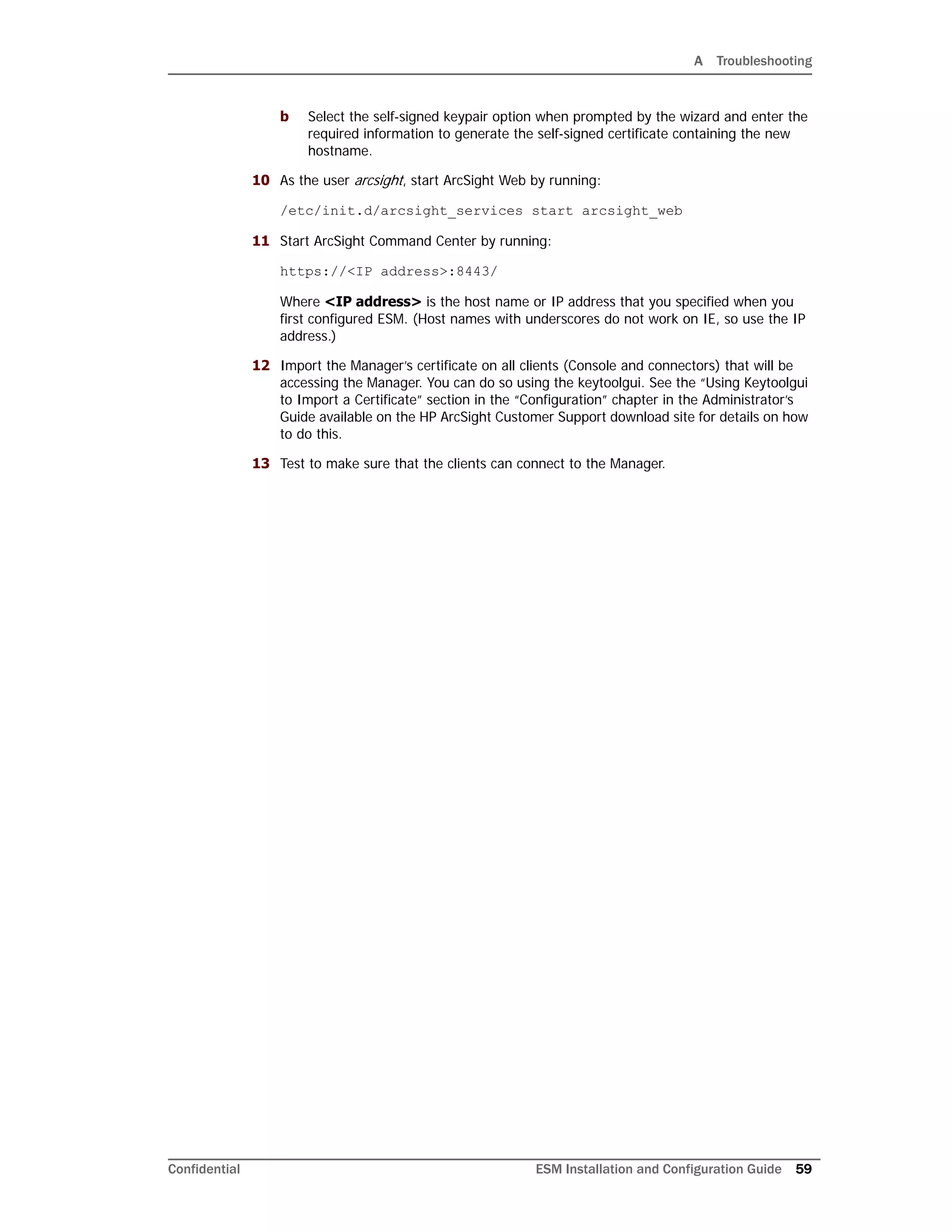 A Troubleshooting
Confidential ESM Installation and Configuration Guide 59
b Select the self-signed keypair option when prompted by the wizard and enter the
required information to generate the self-signed certificate containing the new
hostname.
10 As the user arcsight, start ArcSight Web by running:
/etc/init.d/arcsight_services start arcsight_web
11 Start ArcSight Command Center by running:
https://<IP address>:8443/
Where <IP address> is the host name or IP address that you specified when you
first configured ESM. (Host names with underscores do not work on IE, so use the IP
address.)
12 Import the Manager’s certificate on all clients (Console and connectors) that will be
accessing the Manager. You can do so using the keytoolgui. See the “Using Keytoolgui
to Import a Certificate” section in the “Configuration” chapter in the Administrator’s
Guide available on the HP ArcSight Customer Support download site for details on how
to do this.
13 Test to make sure that the clients can connect to the Manager.
 