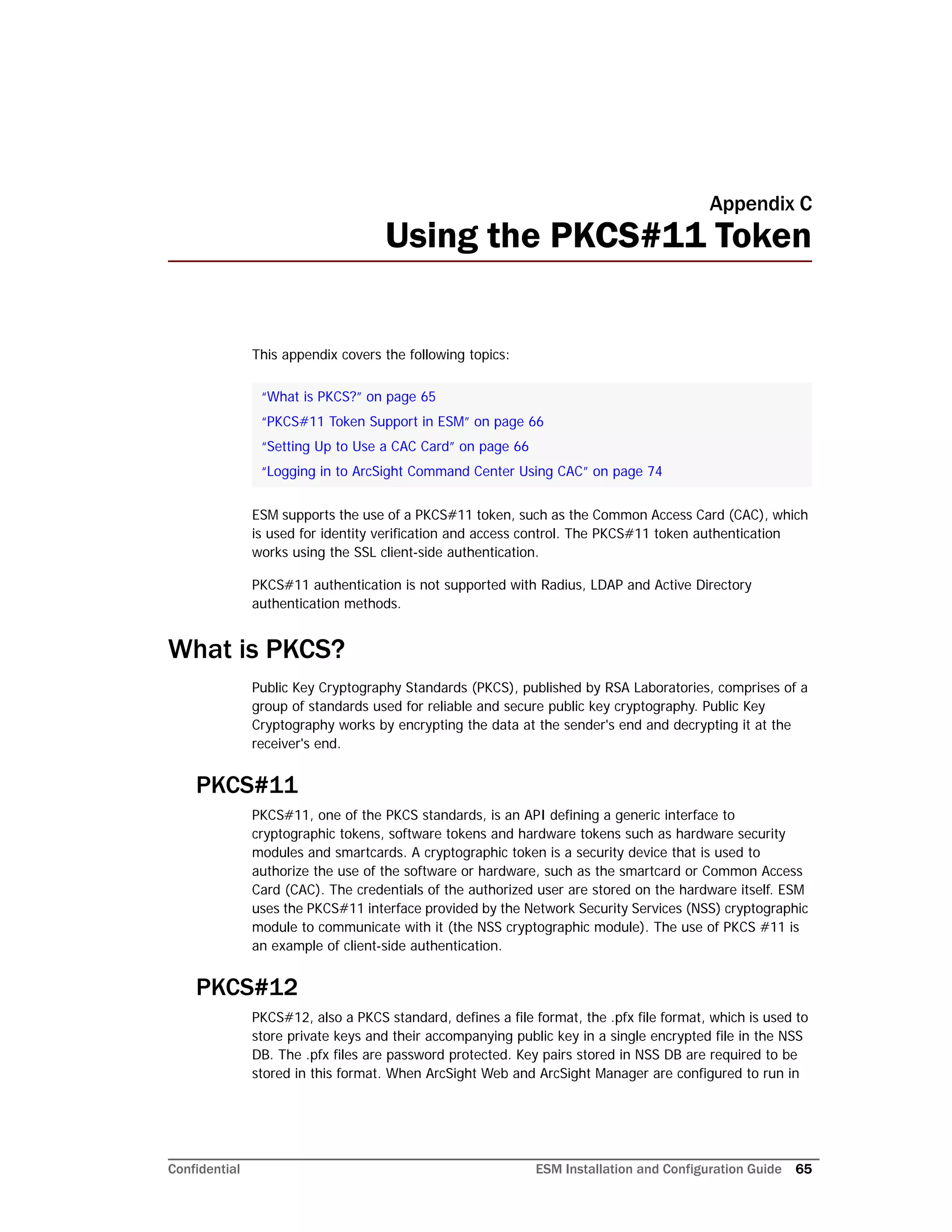 Confidential ESM Installation and Configuration Guide 65
Appendix C
Using the PKCS#11 Token
This appendix covers the following topics:
ESM supports the use of a PKCS#11 token, such as the Common Access Card (CAC), which
is used for identity verification and access control. The PKCS#11 token authentication
works using the SSL client-side authentication.
PKCS#11 authentication is not supported with Radius, LDAP and Active Directory
authentication methods.
What is PKCS?
Public Key Cryptography Standards (PKCS), published by RSA Laboratories, comprises of a
group of standards used for reliable and secure public key cryptography. Public Key
Cryptography works by encrypting the data at the sender's end and decrypting it at the
receiver's end.
PKCS#11
PKCS#11, one of the PKCS standards, is an API defining a generic interface to
cryptographic tokens, software tokens and hardware tokens such as hardware security
modules and smartcards. A cryptographic token is a security device that is used to
authorize the use of the software or hardware, such as the smartcard or Common Access
Card (CAC). The credentials of the authorized user are stored on the hardware itself. ESM
uses the PKCS#11 interface provided by the Network Security Services (NSS) cryptographic
module to communicate with it (the NSS cryptographic module). The use of PKCS #11 is
an example of client-side authentication.
PKCS#12
PKCS#12, also a PKCS standard, defines a file format, the .pfx file format, which is used to
store private keys and their accompanying public key in a single encrypted file in the NSS
DB. The .pfx files are password protected. Key pairs stored in NSS DB are required to be
stored in this format. When ArcSight Web and ArcSight Manager are configured to run in
“What is PKCS?” on page 65
“PKCS#11 Token Support in ESM” on page 66
“Setting Up to Use a CAC Card” on page 66
“Logging in to ArcSight Command Center Using CAC” on page 74
 