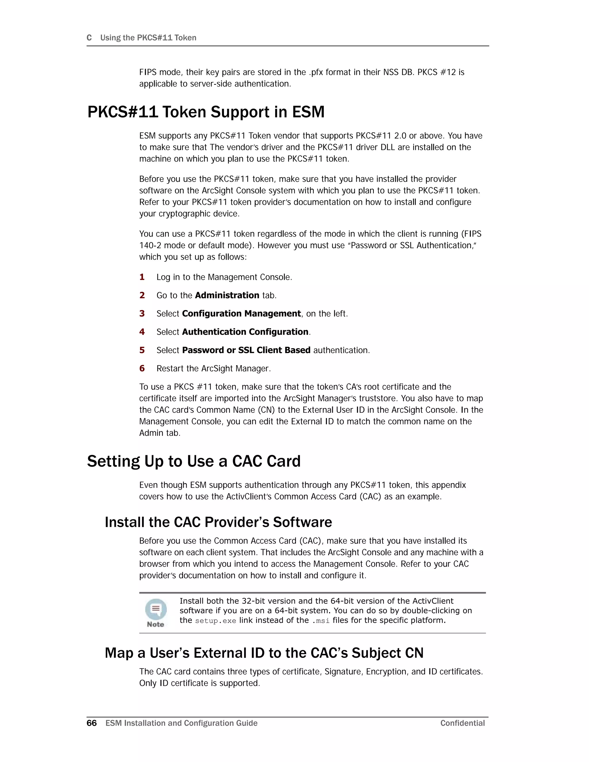 C Using the PKCS#11 Token
66 ESM Installation and Configuration Guide Confidential
FIPS mode, their key pairs are stored in the .pfx format in their NSS DB. PKCS #12 is
applicable to server-side authentication.
PKCS#11 Token Support in ESM
ESM supports any PKCS#11 Token vendor that supports PKCS#11 2.0 or above. You have
to make sure that The vendor’s driver and the PKCS#11 driver DLL are installed on the
machine on which you plan to use the PKCS#11 token.
Before you use the PKCS#11 token, make sure that you have installed the provider
software on the ArcSight Console system with which you plan to use the PKCS#11 token.
Refer to your PKCS#11 token provider’s documentation on how to install and configure
your cryptographic device.
You can use a PKCS#11 token regardless of the mode in which the client is running (FIPS
140-2 mode or default mode). However you must use “Password or SSL Authentication,”
which you set up as follows:
1 Log in to the Management Console.
2 Go to the Administration tab.
3 Select Configuration Management, on the left.
4 Select Authentication Configuration.
5 Select Password or SSL Client Based authentication.
6 Restart the ArcSight Manager.
To use a PKCS #11 token, make sure that the token’s CA’s root certificate and the
certificate itself are imported into the ArcSight Manager’s truststore. You also have to map
the CAC card’s Common Name (CN) to the External User ID in the ArcSight Console. In the
Management Console, you can edit the External ID to match the common name on the
Admin tab.
Setting Up to Use a CAC Card
Even though ESM supports authentication through any PKCS#11 token, this appendix
covers how to use the ActivClient’s Common Access Card (CAC) as an example.
Install the CAC Provider’s Software
Before you use the Common Access Card (CAC), make sure that you have installed its
software on each client system. That includes the ArcSight Console and any machine with a
browser from which you intend to access the Management Console. Refer to your CAC
provider’s documentation on how to install and configure it.
Map a User’s External ID to the CAC’s Subject CN
The CAC card contains three types of certificate, Signature, Encryption, and ID certificates.
Only ID certificate is supported.
Install both the 32-bit version and the 64-bit version of the ActivClient
software if you are on a 64-bit system. You can do so by double-clicking on
the setup.exe link instead of the .msi files for the specific platform.
 