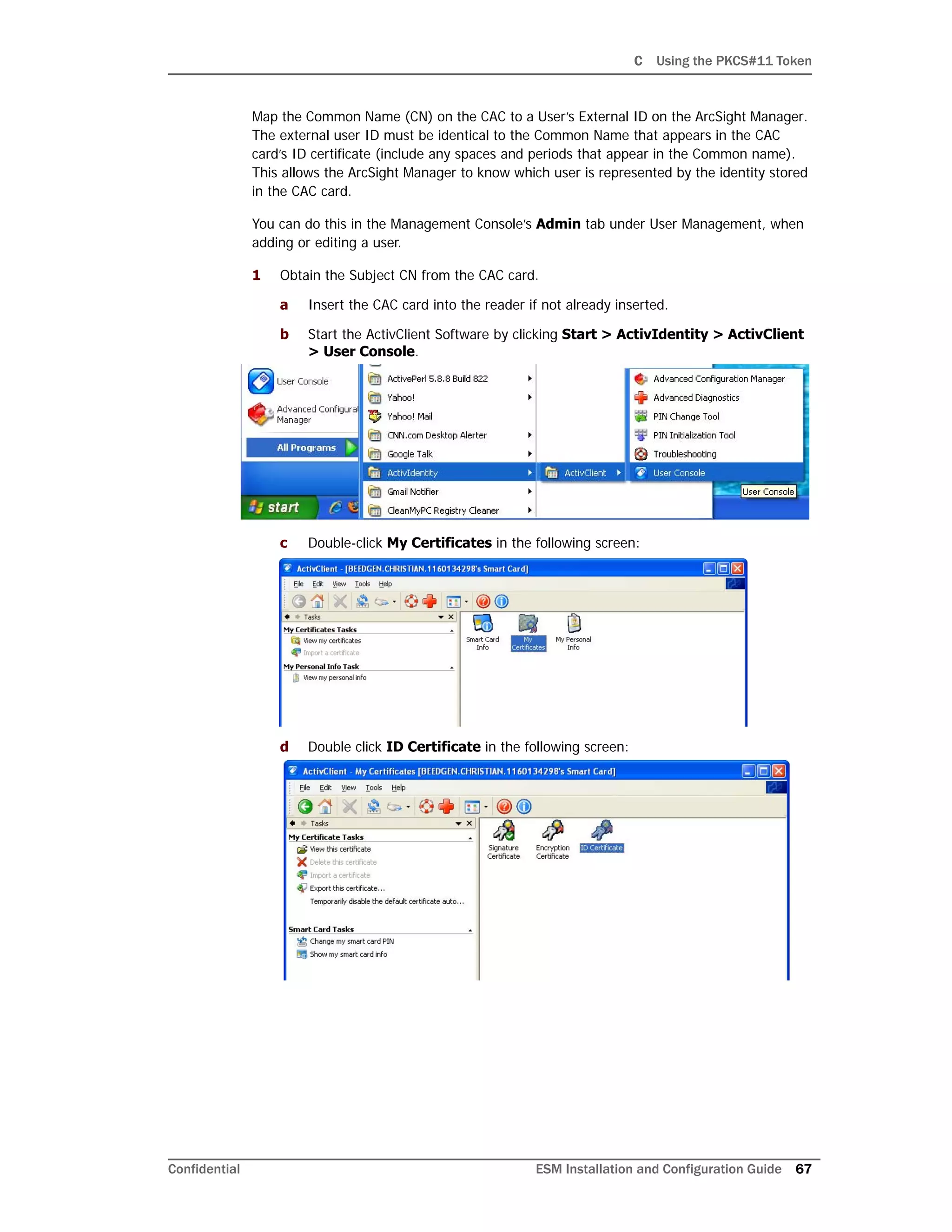 C Using the PKCS#11 Token
Confidential ESM Installation and Configuration Guide 67
Map the Common Name (CN) on the CAC to a User’s External ID on the ArcSight Manager.
The external user ID must be identical to the Common Name that appears in the CAC
card’s ID certificate (include any spaces and periods that appear in the Common name).
This allows the ArcSight Manager to know which user is represented by the identity stored
in the CAC card.
You can do this in the Management Console’s Admin tab under User Management, when
adding or editing a user.
1 Obtain the Subject CN from the CAC card.
a Insert the CAC card into the reader if not already inserted.
b Start the ActivClient Software by clicking Start > ActivIdentity > ActivClient
> User Console.
c Double-click My Certificates in the following screen:
d Double click ID Certificate in the following screen:
 