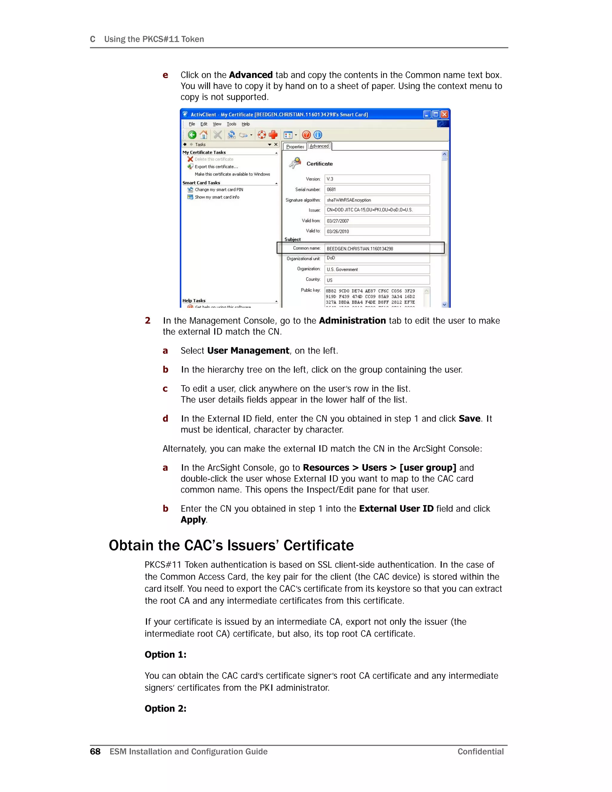 C Using the PKCS#11 Token
68 ESM Installation and Configuration Guide Confidential
e Click on the Advanced tab and copy the contents in the Common name text box.
You will have to copy it by hand on to a sheet of paper. Using the context menu to
copy is not supported.
2 In the Management Console, go to the Administration tab to edit the user to make
the external ID match the CN.
a Select User Management, on the left.
b In the hierarchy tree on the left, click on the group containing the user.
c To edit a user, click anywhere on the user’s row in the list.
The user details fields appear in the lower half of the list.
d In the External ID field, enter the CN you obtained in step 1 and click Save. It
must be identical, character by character.
Alternately, you can make the external ID match the CN in the ArcSight Console:
a In the ArcSight Console, go to Resources > Users > [user group] and
double-click the user whose External ID you want to map to the CAC card
common name. This opens the Inspect/Edit pane for that user.
b Enter the CN you obtained in step 1 into the External User ID field and click
Apply.
Obtain the CAC’s Issuers’ Certificate
PKCS#11 Token authentication is based on SSL client-side authentication. In the case of
the Common Access Card, the key pair for the client (the CAC device) is stored within the
card itself. You need to export the CAC’s certificate from its keystore so that you can extract
the root CA and any intermediate certificates from this certificate.
If your certificate is issued by an intermediate CA, export not only the issuer (the
intermediate root CA) certificate, but also, its top root CA certificate.
Option 1:
You can obtain the CAC card’s certificate signer’s root CA certificate and any intermediate
signers’ certificates from the PKI administrator.
Option 2:
 