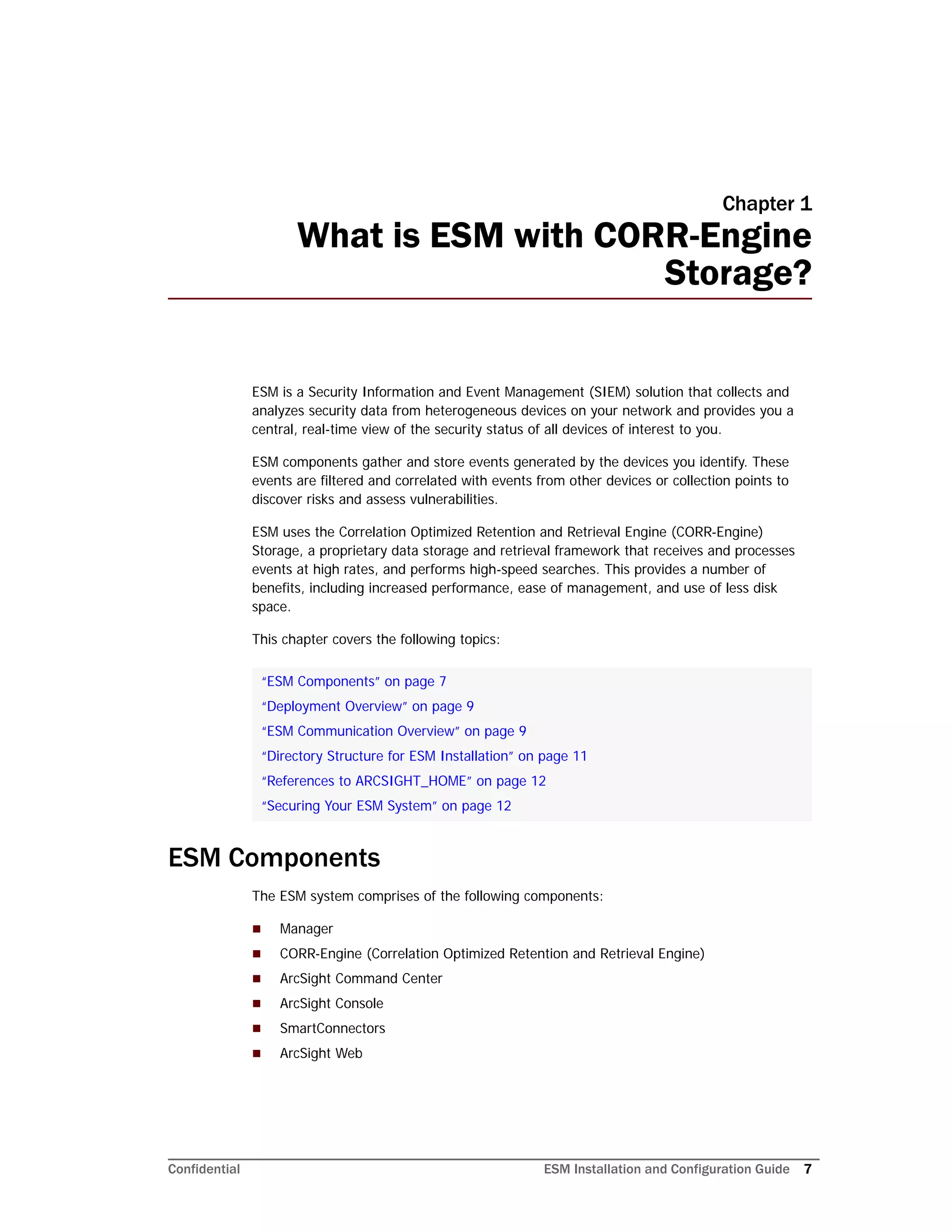 Confidential ESM Installation and Configuration Guide 7
Chapter 1
What is ESM with CORR-Engine
Storage?
ESM is a Security Information and Event Management (SIEM) solution that collects and
analyzes security data from heterogeneous devices on your network and provides you a
central, real-time view of the security status of all devices of interest to you.
ESM components gather and store events generated by the devices you identify. These
events are filtered and correlated with events from other devices or collection points to
discover risks and assess vulnerabilities.
ESM uses the Correlation Optimized Retention and Retrieval Engine (CORR-Engine)
Storage, a proprietary data storage and retrieval framework that receives and processes
events at high rates, and performs high-speed searches. This provides a number of
benefits, including increased performance, ease of management, and use of less disk
space.
This chapter covers the following topics:
ESM Components
The ESM system comprises of the following components:
 Manager
 CORR-Engine (Correlation Optimized Retention and Retrieval Engine)
 ArcSight Command Center
 ArcSight Console
 SmartConnectors
 ArcSight Web
“ESM Components” on page 7
“Deployment Overview” on page 9
“ESM Communication Overview” on page 9
“Directory Structure for ESM Installation” on page 11
“References to ARCSIGHT_HOME” on page 12
“Securing Your ESM System” on page 12
 
