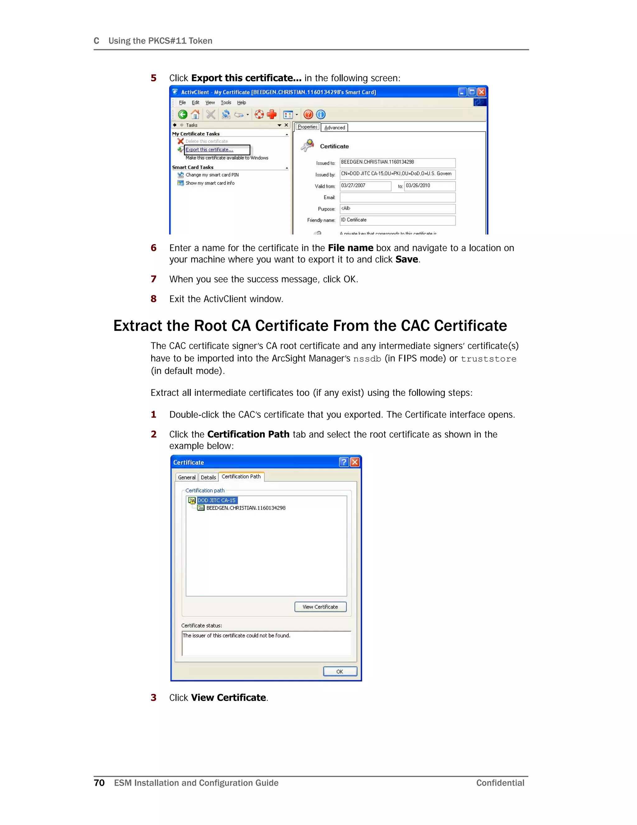 C Using the PKCS#11 Token
70 ESM Installation and Configuration Guide Confidential
5 Click Export this certificate... in the following screen:
6 Enter a name for the certificate in the File name box and navigate to a location on
your machine where you want to export it to and click Save.
7 When you see the success message, click OK.
8 Exit the ActivClient window.
Extract the Root CA Certificate From the CAC Certificate
The CAC certificate signer’s CA root certificate and any intermediate signers’ certificate(s)
have to be imported into the ArcSight Manager’s nssdb (in FIPS mode) or truststore
(in default mode).
Extract all intermediate certificates too (if any exist) using the following steps:
1 Double-click the CAC’s certificate that you exported. The Certificate interface opens.
2 Click the Certification Path tab and select the root certificate as shown in the
example below:
3 Click View Certificate.
 