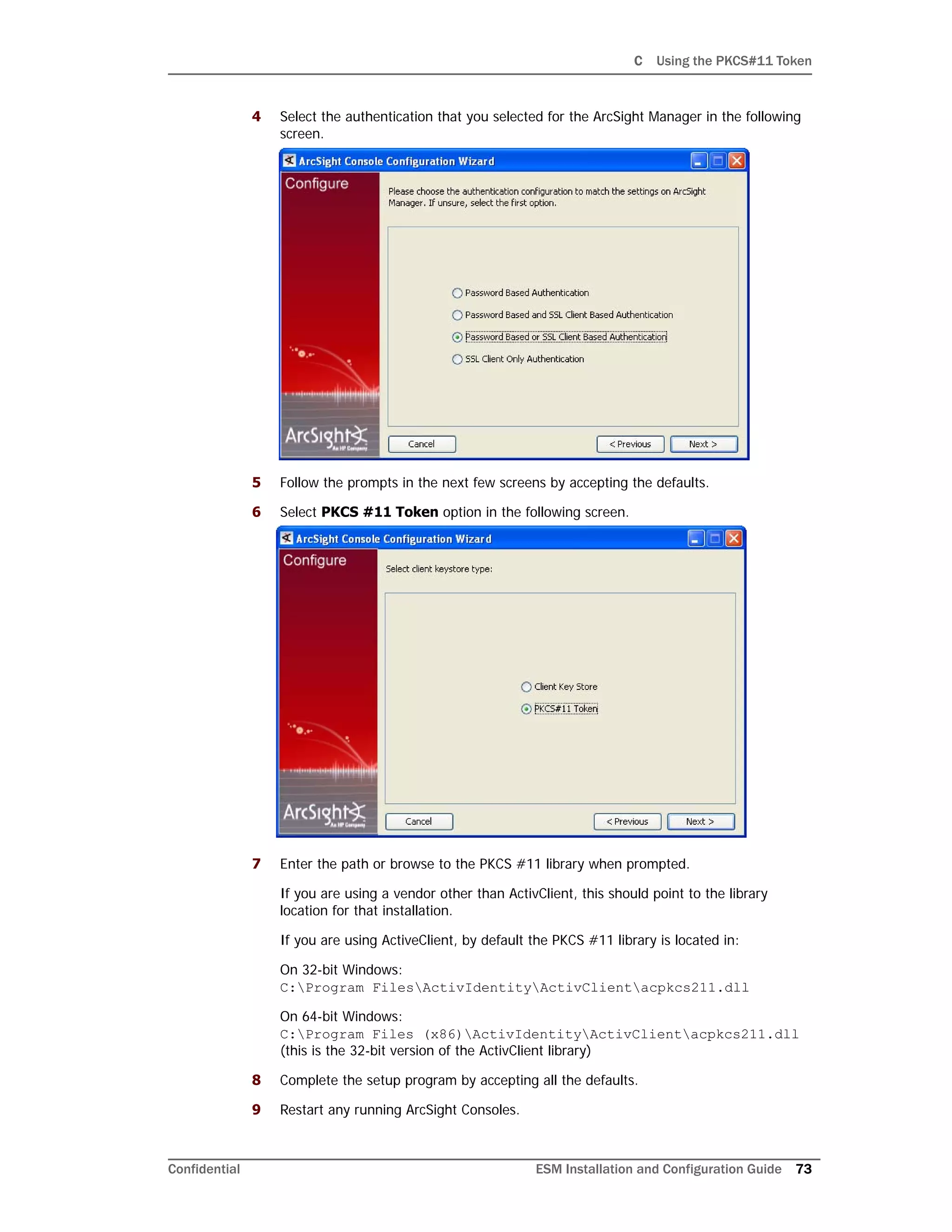 C Using the PKCS#11 Token
Confidential ESM Installation and Configuration Guide 73
4 Select the authentication that you selected for the ArcSight Manager in the following
screen.
5 Follow the prompts in the next few screens by accepting the defaults.
6 Select PKCS #11 Token option in the following screen.
7 Enter the path or browse to the PKCS #11 library when prompted.
If you are using a vendor other than ActivClient, this should point to the library
location for that installation.
If you are using ActiveClient, by default the PKCS #11 library is located in:
On 32-bit Windows:
C:Program FilesActivIdentityActivClientacpkcs211.dll
On 64-bit Windows:
C:Program Files (x86)ActivIdentityActivClientacpkcs211.dll
(this is the 32-bit version of the ActivClient library)
8 Complete the setup program by accepting all the defaults.
9 Restart any running ArcSight Consoles.
 