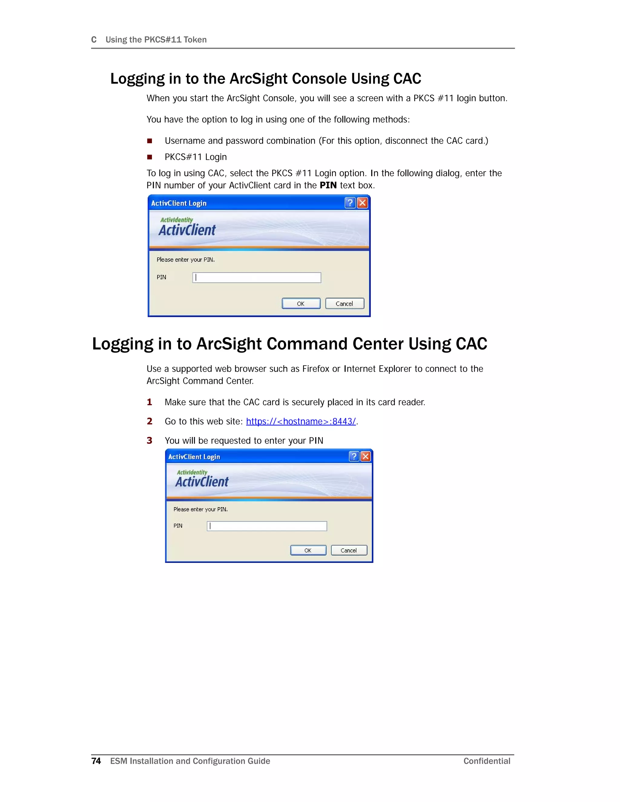 C Using the PKCS#11 Token
74 ESM Installation and Configuration Guide Confidential
Logging in to the ArcSight Console Using CAC
When you start the ArcSight Console, you will see a screen with a PKCS #11 login button.
You have the option to log in using one of the following methods:
 Username and password combination (For this option, disconnect the CAC card.)
 PKCS#11 Login
To log in using CAC, select the PKCS #11 Login option. In the following dialog, enter the
PIN number of your ActivClient card in the PIN text box.
Logging in to ArcSight Command Center Using CAC
Use a supported web browser such as Firefox or Internet Explorer to connect to the
ArcSight Command Center.
1 Make sure that the CAC card is securely placed in its card reader.
2 Go to this web site: https://<hostname>:8443/.
3 You will be requested to enter your PIN
 