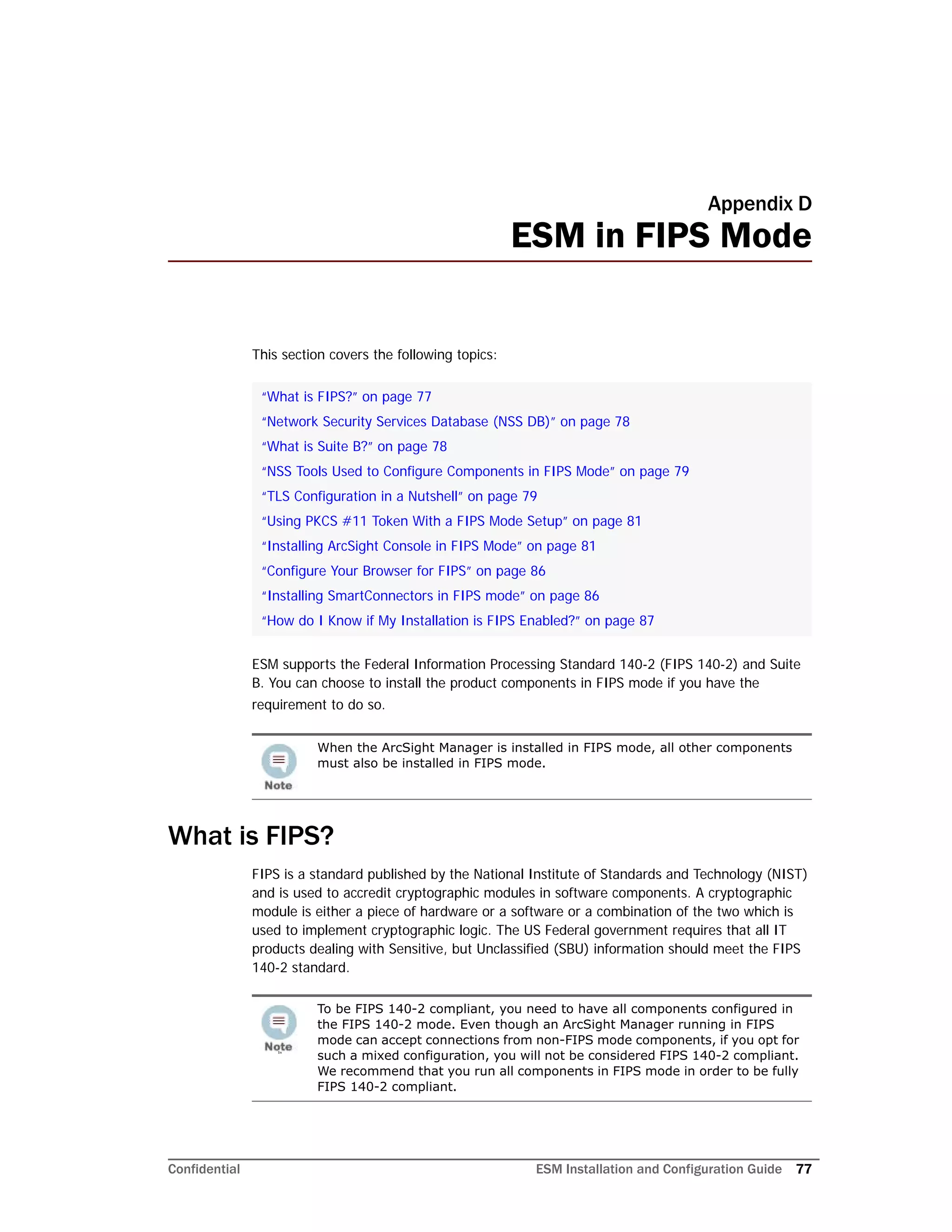 Confidential ESM Installation and Configuration Guide 77
Appendix D
ESM in FIPS Mode
This section covers the following topics:
ESM supports the Federal Information Processing Standard 140-2 (FIPS 140-2) and Suite
B. You can choose to install the product components in FIPS mode if you have the
requirement to do so.
What is FIPS?
FIPS is a standard published by the National Institute of Standards and Technology (NIST)
and is used to accredit cryptographic modules in software components. A cryptographic
module is either a piece of hardware or a software or a combination of the two which is
used to implement cryptographic logic. The US Federal government requires that all IT
products dealing with Sensitive, but Unclassified (SBU) information should meet the FIPS
140-2 standard.
“What is FIPS?” on page 77
“Network Security Services Database (NSS DB)” on page 78
“What is Suite B?” on page 78
“NSS Tools Used to Configure Components in FIPS Mode” on page 79
“TLS Configuration in a Nutshell” on page 79
“Using PKCS #11 Token With a FIPS Mode Setup” on page 81
“Installing ArcSight Console in FIPS Mode” on page 81
“Configure Your Browser for FIPS” on page 86
“Installing SmartConnectors in FIPS mode” on page 86
“How do I Know if My Installation is FIPS Enabled?” on page 87
When the ArcSight Manager is installed in FIPS mode, all other components
must also be installed in FIPS mode.
In
To be FIPS 140-2 compliant, you need to have all components configured in
the FIPS 140-2 mode. Even though an ArcSight Manager running in FIPS
mode can accept connections from non-FIPS mode components, if you opt for
such a mixed configuration, you will not be considered FIPS 140-2 compliant.
We recommend that you run all components in FIPS mode in order to be fully
FIPS 140-2 compliant.
 
