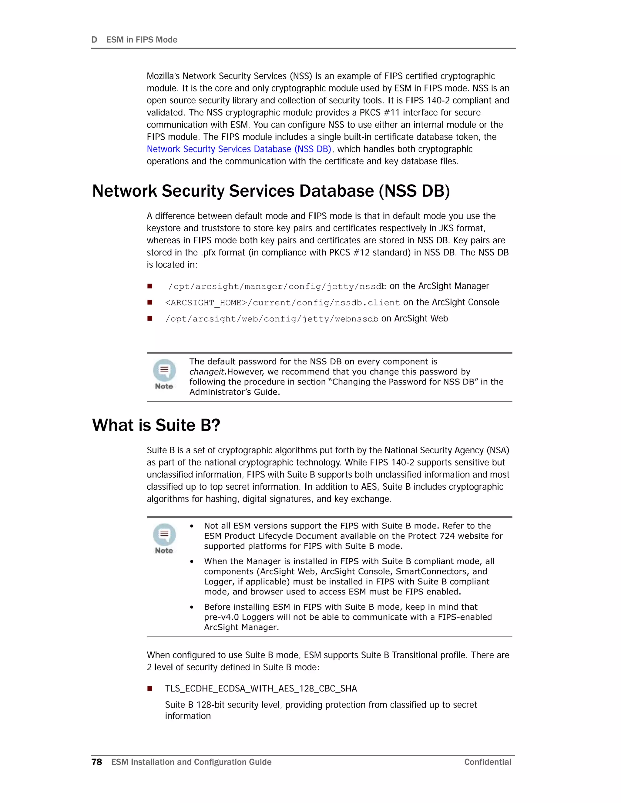 D ESM in FIPS Mode
78 ESM Installation and Configuration Guide Confidential
Mozilla’s Network Security Services (NSS) is an example of FIPS certified cryptographic
module. It is the core and only cryptographic module used by ESM in FIPS mode. NSS is an
open source security library and collection of security tools. It is FIPS 140-2 compliant and
validated. The NSS cryptographic module provides a PKCS #11 interface for secure
communication with ESM. You can configure NSS to use either an internal module or the
FIPS module. The FIPS module includes a single built-in certificate database token, the
Network Security Services Database (NSS DB), which handles both cryptographic
operations and the communication with the certificate and key database files.
Network Security Services Database (NSS DB)
A difference between default mode and FIPS mode is that in default mode you use the
keystore and truststore to store key pairs and certificates respectively in JKS format,
whereas in FIPS mode both key pairs and certificates are stored in NSS DB. Key pairs are
stored in the .pfx format (in compliance with PKCS #12 standard) in NSS DB. The NSS DB
is located in:
 /opt/arcsight/manager/config/jetty/nssdb on the ArcSight Manager
 <ARCSIGHT_HOME>/current/config/nssdb.client on the ArcSight Console
 /opt/arcsight/web/config/jetty/webnssdb on ArcSight Web
What is Suite B?
Suite B is a set of cryptographic algorithms put forth by the National Security Agency (NSA)
as part of the national cryptographic technology. While FIPS 140-2 supports sensitive but
unclassified information, FIPS with Suite B supports both unclassified information and most
classified up to top secret information. In addition to AES, Suite B includes cryptographic
algorithms for hashing, digital signatures, and key exchange.
When configured to use Suite B mode, ESM supports Suite B Transitional profile. There are
2 level of security defined in Suite B mode:
 TLS_ECDHE_ECDSA_WITH_AES_128_CBC_SHA
Suite B 128-bit security level, providing protection from classified up to secret
information
The default password for the NSS DB on every component is
changeit.However, we recommend that you change this password by
following the procedure in section “Changing the Password for NSS DB” in the
Administrator’s Guide.
• Not all ESM versions support the FIPS with Suite B mode. Refer to the
ESM Product Lifecycle Document available on the Protect 724 website for
supported platforms for FIPS with Suite B mode.
• When the Manager is installed in FIPS with Suite B compliant mode, all
components (ArcSight Web, ArcSight Console, SmartConnectors, and
Logger, if applicable) must be installed in FIPS with Suite B compliant
mode, and browser used to access ESM must be FIPS enabled.
• Before installing ESM in FIPS with Suite B mode, keep in mind that
pre-v4.0 Loggers will not be able to communicate with a FIPS-enabled
ArcSight Manager.
 