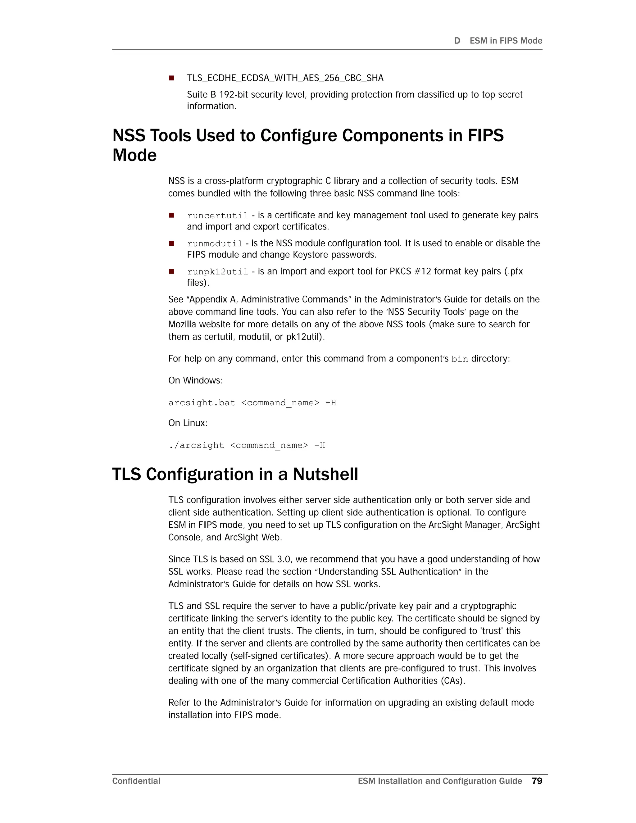 D ESM in FIPS Mode
Confidential ESM Installation and Configuration Guide 79
 TLS_ECDHE_ECDSA_WITH_AES_256_CBC_SHA
Suite B 192-bit security level, providing protection from classified up to top secret
information.
NSS Tools Used to Configure Components in FIPS
Mode
NSS is a cross-platform cryptographic C library and a collection of security tools. ESM
comes bundled with the following three basic NSS command line tools:
 runcertutil - is a certificate and key management tool used to generate key pairs
and import and export certificates.
 runmodutil - is the NSS module configuration tool. It is used to enable or disable the
FIPS module and change Keystore passwords.
 runpk12util - is an import and export tool for PKCS #12 format key pairs (.pfx
files).
See “Appendix A, Administrative Commands” in the Administrator’s Guide for details on the
above command line tools. You can also refer to the ‘NSS Security Tools’ page on the
Mozilla website for more details on any of the above NSS tools (make sure to search for
them as certutil, modutil, or pk12util).
For help on any command, enter this command from a component’s bin directory:
On Windows:
arcsight.bat <command_name> -H
On Linux:
./arcsight <command_name> -H
TLS Configuration in a Nutshell
TLS configuration involves either server side authentication only or both server side and
client side authentication. Setting up client side authentication is optional. To configure
ESM in FIPS mode, you need to set up TLS configuration on the ArcSight Manager, ArcSight
Console, and ArcSight Web.
Since TLS is based on SSL 3.0, we recommend that you have a good understanding of how
SSL works. Please read the section “Understanding SSL Authentication” in the
Administrator’s Guide for details on how SSL works.
TLS and SSL require the server to have a public/private key pair and a cryptographic
certificate linking the server's identity to the public key. The certificate should be signed by
an entity that the client trusts. The clients, in turn, should be configured to 'trust' this
entity. If the server and clients are controlled by the same authority then certificates can be
created locally (self-signed certificates). A more secure approach would be to get the
certificate signed by an organization that clients are pre-configured to trust. This involves
dealing with one of the many commercial Certification Authorities (CAs).
Refer to the Administrator’s Guide for information on upgrading an existing default mode
installation into FIPS mode.
 