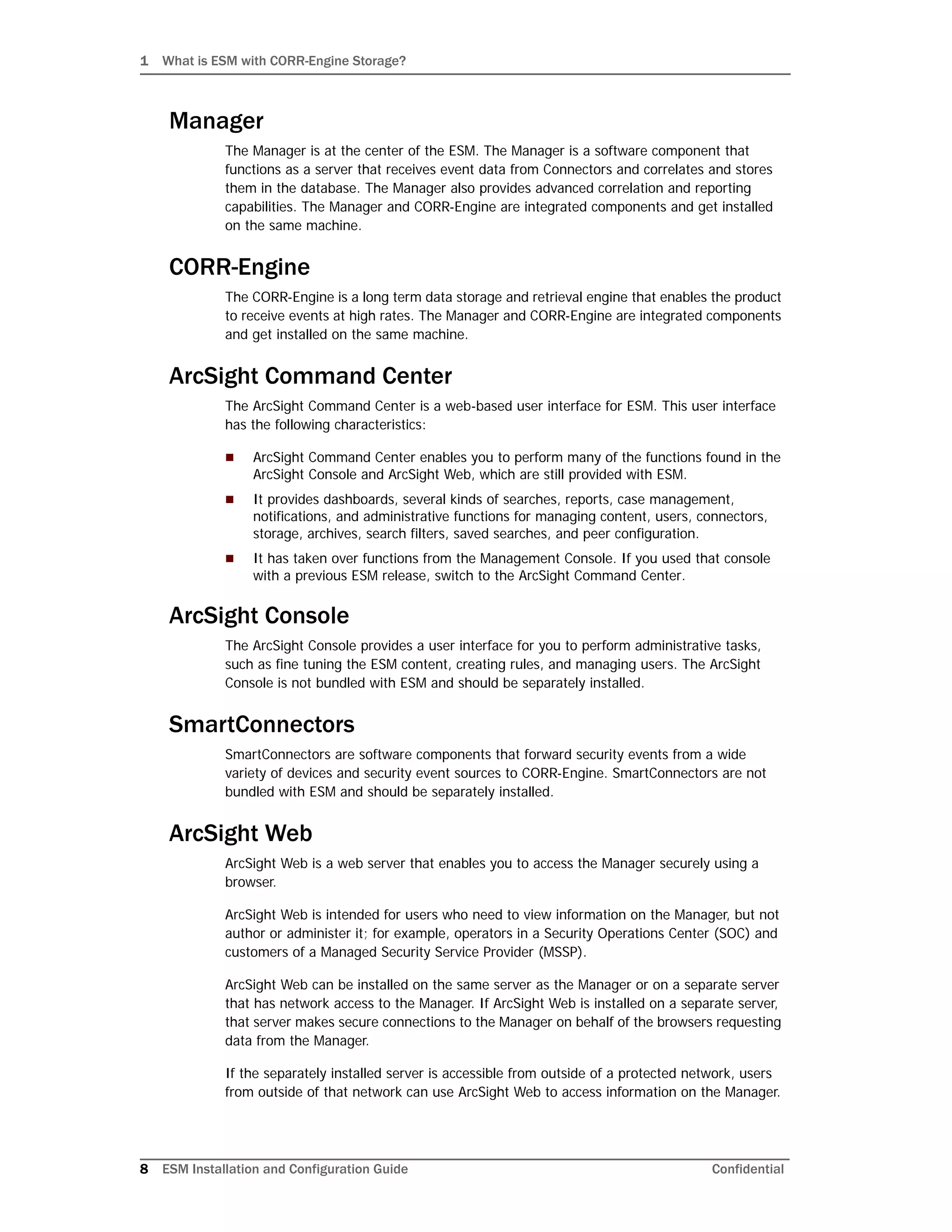 1 What is ESM with CORR-Engine Storage?
8 ESM Installation and Configuration Guide Confidential
Manager
The Manager is at the center of the ESM. The Manager is a software component that
functions as a server that receives event data from Connectors and correlates and stores
them in the database. The Manager also provides advanced correlation and reporting
capabilities. The Manager and CORR-Engine are integrated components and get installed
on the same machine.
CORR-Engine
The CORR-Engine is a long term data storage and retrieval engine that enables the product
to receive events at high rates. The Manager and CORR-Engine are integrated components
and get installed on the same machine.
ArcSight Command Center
The ArcSight Command Center is a web-based user interface for ESM. This user interface
has the following characteristics:
 ArcSight Command Center enables you to perform many of the functions found in the
ArcSight Console and ArcSight Web, which are still provided with ESM.
 It provides dashboards, several kinds of searches, reports, case management,
notifications, and administrative functions for managing content, users, connectors,
storage, archives, search filters, saved searches, and peer configuration.
 It has taken over functions from the Management Console. If you used that console
with a previous ESM release, switch to the ArcSight Command Center.
ArcSight Console
The ArcSight Console provides a user interface for you to perform administrative tasks,
such as fine tuning the ESM content, creating rules, and managing users. The ArcSight
Console is not bundled with ESM and should be separately installed.
SmartConnectors
SmartConnectors are software components that forward security events from a wide
variety of devices and security event sources to CORR-Engine. SmartConnectors are not
bundled with ESM and should be separately installed.
ArcSight Web
ArcSight Web is a web server that enables you to access the Manager securely using a
browser.
ArcSight Web is intended for users who need to view information on the Manager, but not
author or administer it; for example, operators in a Security Operations Center (SOC) and
customers of a Managed Security Service Provider (MSSP).
ArcSight Web can be installed on the same server as the Manager or on a separate server
that has network access to the Manager. If ArcSight Web is installed on a separate server,
that server makes secure connections to the Manager on behalf of the browsers requesting
data from the Manager.
If the separately installed server is accessible from outside of a protected network, users
from outside of that network can use ArcSight Web to access information on the Manager.
 