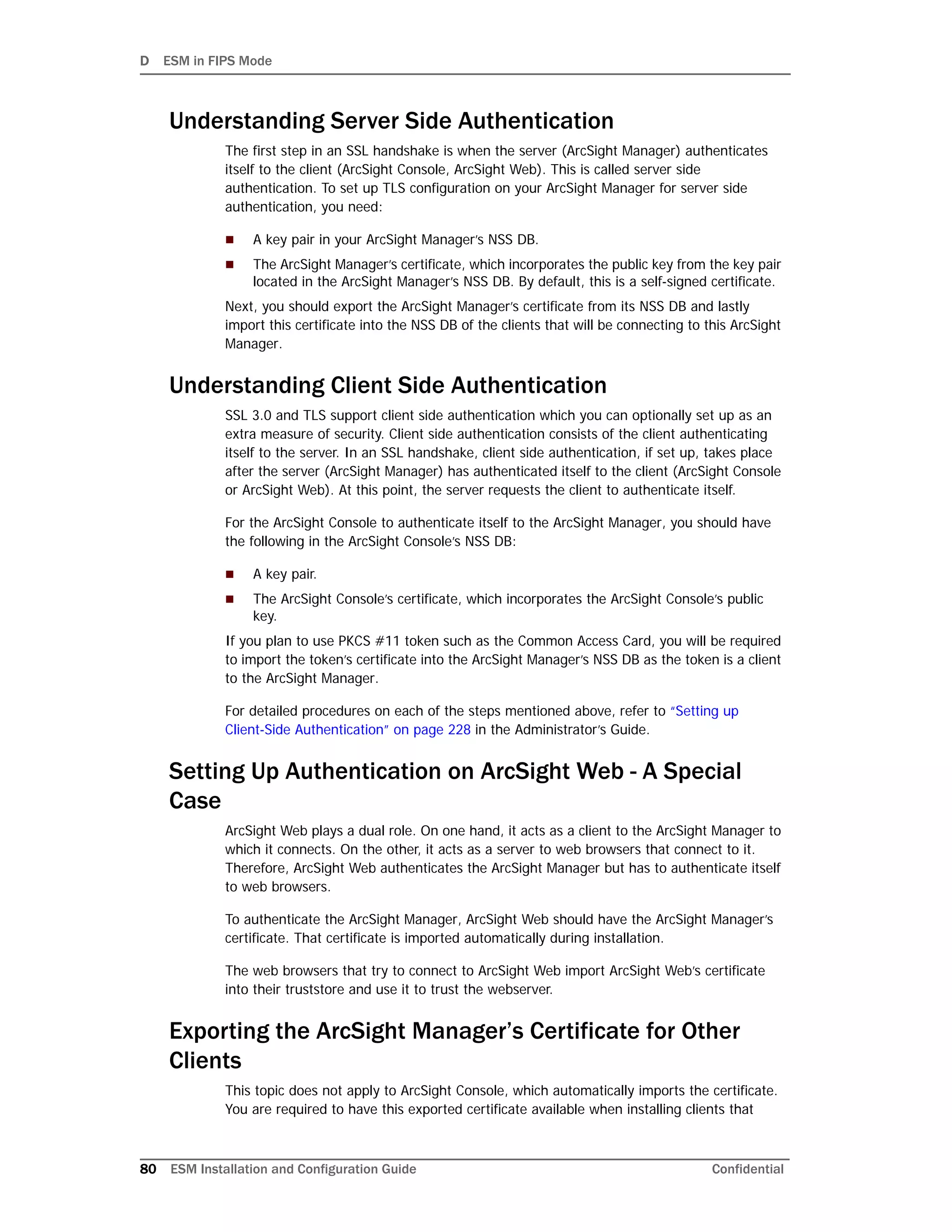 D ESM in FIPS Mode
80 ESM Installation and Configuration Guide Confidential
Understanding Server Side Authentication
The first step in an SSL handshake is when the server (ArcSight Manager) authenticates
itself to the client (ArcSight Console, ArcSight Web). This is called server side
authentication. To set up TLS configuration on your ArcSight Manager for server side
authentication, you need:
 A key pair in your ArcSight Manager’s NSS DB.
 The ArcSight Manager’s certificate, which incorporates the public key from the key pair
located in the ArcSight Manager’s NSS DB. By default, this is a self-signed certificate.
Next, you should export the ArcSight Manager’s certificate from its NSS DB and lastly
import this certificate into the NSS DB of the clients that will be connecting to this ArcSight
Manager.
Understanding Client Side Authentication
SSL 3.0 and TLS support client side authentication which you can optionally set up as an
extra measure of security. Client side authentication consists of the client authenticating
itself to the server. In an SSL handshake, client side authentication, if set up, takes place
after the server (ArcSight Manager) has authenticated itself to the client (ArcSight Console
or ArcSight Web). At this point, the server requests the client to authenticate itself.
For the ArcSight Console to authenticate itself to the ArcSight Manager, you should have
the following in the ArcSight Console’s NSS DB:
 A key pair.
 The ArcSight Console’s certificate, which incorporates the ArcSight Console’s public
key.
If you plan to use PKCS #11 token such as the Common Access Card, you will be required
to import the token’s certificate into the ArcSight Manager’s NSS DB as the token is a client
to the ArcSight Manager.
For detailed procedures on each of the steps mentioned above, refer to “Setting up
Client-Side Authentication” on page 228 in the Administrator’s Guide.
Setting Up Authentication on ArcSight Web - A Special
Case
ArcSight Web plays a dual role. On one hand, it acts as a client to the ArcSight Manager to
which it connects. On the other, it acts as a server to web browsers that connect to it.
Therefore, ArcSight Web authenticates the ArcSight Manager but has to authenticate itself
to web browsers.
To authenticate the ArcSight Manager, ArcSight Web should have the ArcSight Manager’s
certificate. That certificate is imported automatically during installation.
The web browsers that try to connect to ArcSight Web import ArcSight Web’s certificate
into their truststore and use it to trust the webserver.
Exporting the ArcSight Manager’s Certificate for Other
Clients
This topic does not apply to ArcSight Console, which automatically imports the certificate.
You are required to have this exported certificate available when installing clients that
 
