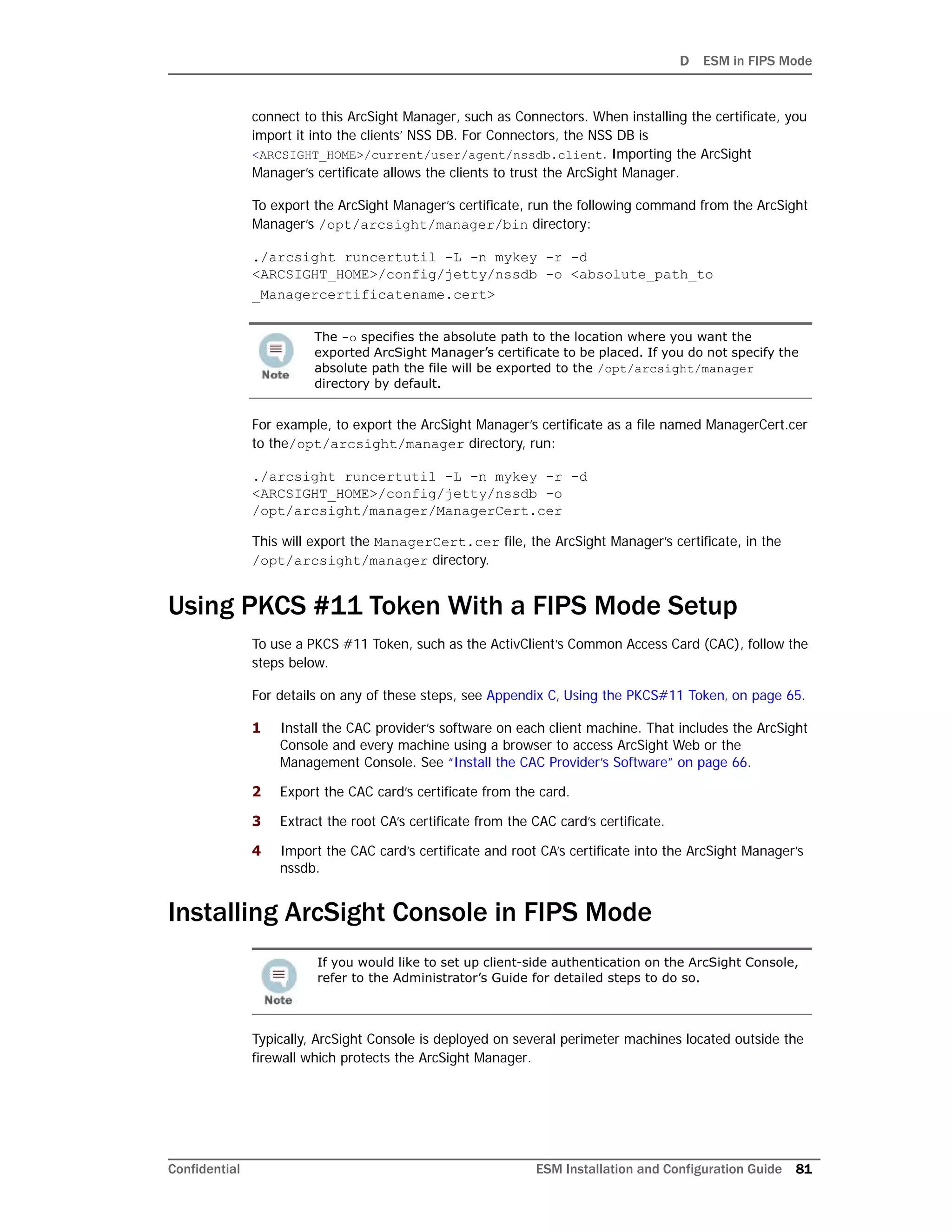 D ESM in FIPS Mode
Confidential ESM Installation and Configuration Guide 81
connect to this ArcSight Manager, such as Connectors. When installing the certificate, you
import it into the clients’ NSS DB. For Connectors, the NSS DB is
<ARCSIGHT_HOME>/current/user/agent/nssdb.client. Importing the ArcSight
Manager’s certificate allows the clients to trust the ArcSight Manager.
To export the ArcSight Manager’s certificate, run the following command from the ArcSight
Manager’s /opt/arcsight/manager/bin directory:
./arcsight runcertutil -L -n mykey -r -d
<ARCSIGHT_HOME>/config/jetty/nssdb -o <absolute_path_to
_Managercertificatename.cert>
For example, to export the ArcSight Manager’s certificate as a file named ManagerCert.cer
to the/opt/arcsight/manager directory, run:
./arcsight runcertutil -L -n mykey -r -d
<ARCSIGHT_HOME>/config/jetty/nssdb -o
/opt/arcsight/manager/ManagerCert.cer
This will export the ManagerCert.cer file, the ArcSight Manager’s certificate, in the
/opt/arcsight/manager directory.
Using PKCS #11 Token With a FIPS Mode Setup
To use a PKCS #11 Token, such as the ActivClient’s Common Access Card (CAC), follow the
steps below.
For details on any of these steps, see Appendix C‚ Using the PKCS#11 Token‚ on page 65.
1 Install the CAC provider’s software on each client machine. That includes the ArcSight
Console and every machine using a browser to access ArcSight Web or the
Management Console. See “Install the CAC Provider’s Software” on page 66.
2 Export the CAC card’s certificate from the card.
3 Extract the root CA’s certificate from the CAC card’s certificate.
4 Import the CAC card’s certificate and root CA’s certificate into the ArcSight Manager’s
nssdb.
Installing ArcSight Console in FIPS Mode
Typically, ArcSight Console is deployed on several perimeter machines located outside the
firewall which protects the ArcSight Manager.
The -o specifies the absolute path to the location where you want the
exported ArcSight Manager’s certificate to be placed. If you do not specify the
absolute path the file will be exported to the /opt/arcsight/manager
directory by default.
If you would like to set up client-side authentication on the ArcSight Console,
refer to the Administrator’s Guide for detailed steps to do so.
 
