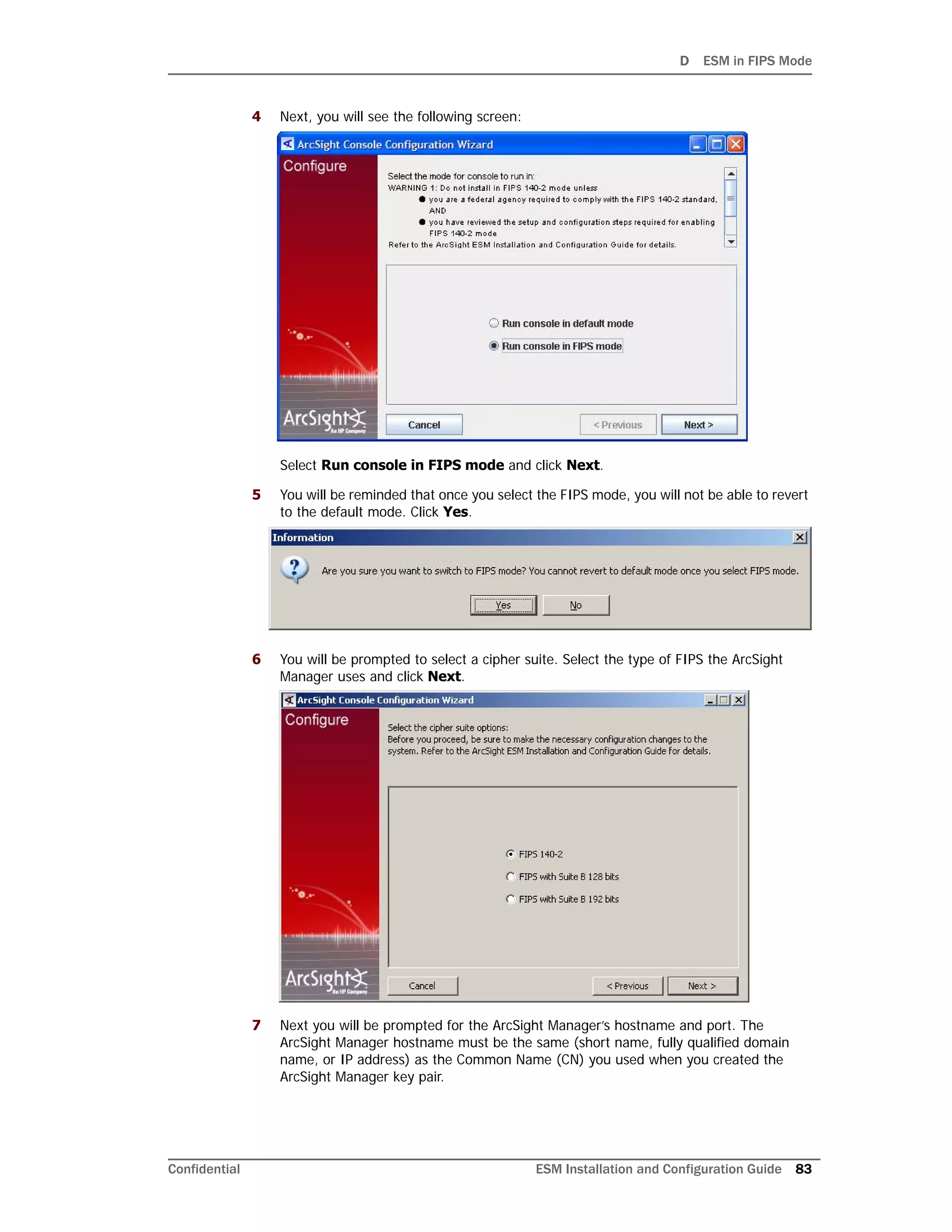 D ESM in FIPS Mode
Confidential ESM Installation and Configuration Guide 83
4 Next, you will see the following screen:
Select Run console in FIPS mode and click Next.
5 You will be reminded that once you select the FIPS mode, you will not be able to revert
to the default mode. Click Yes.
6 You will be prompted to select a cipher suite. Select the type of FIPS the ArcSight
Manager uses and click Next.
7 Next you will be prompted for the ArcSight Manager’s hostname and port. The
ArcSight Manager hostname must be the same (short name, fully qualified domain
name, or IP address) as the Common Name (CN) you used when you created the
ArcSight Manager key pair.
 