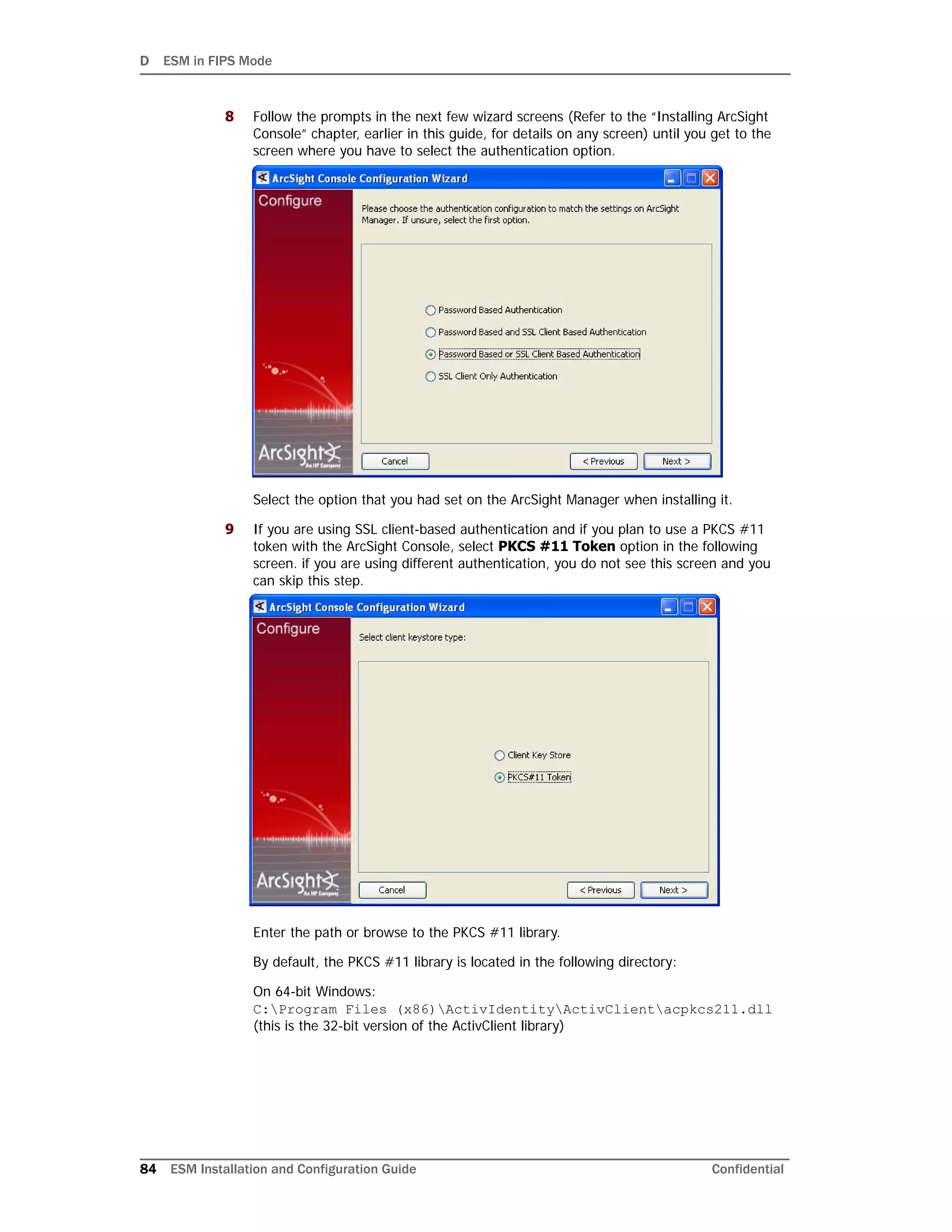 D ESM in FIPS Mode
84 ESM Installation and Configuration Guide Confidential
8 Follow the prompts in the next few wizard screens (Refer to the “Installing ArcSight
Console” chapter, earlier in this guide, for details on any screen) until you get to the
screen where you have to select the authentication option.
Select the option that you had set on the ArcSight Manager when installing it.
9 If you are using SSL client-based authentication and if you plan to use a PKCS #11
token with the ArcSight Console, select PKCS #11 Token option in the following
screen. if you are using different authentication, you do not see this screen and you
can skip this step.
Enter the path or browse to the PKCS #11 library.
By default, the PKCS #11 library is located in the following directory:
On 64-bit Windows:
C:Program Files (x86)ActivIdentityActivClientacpkcs211.dll
(this is the 32-bit version of the ActivClient library)
 