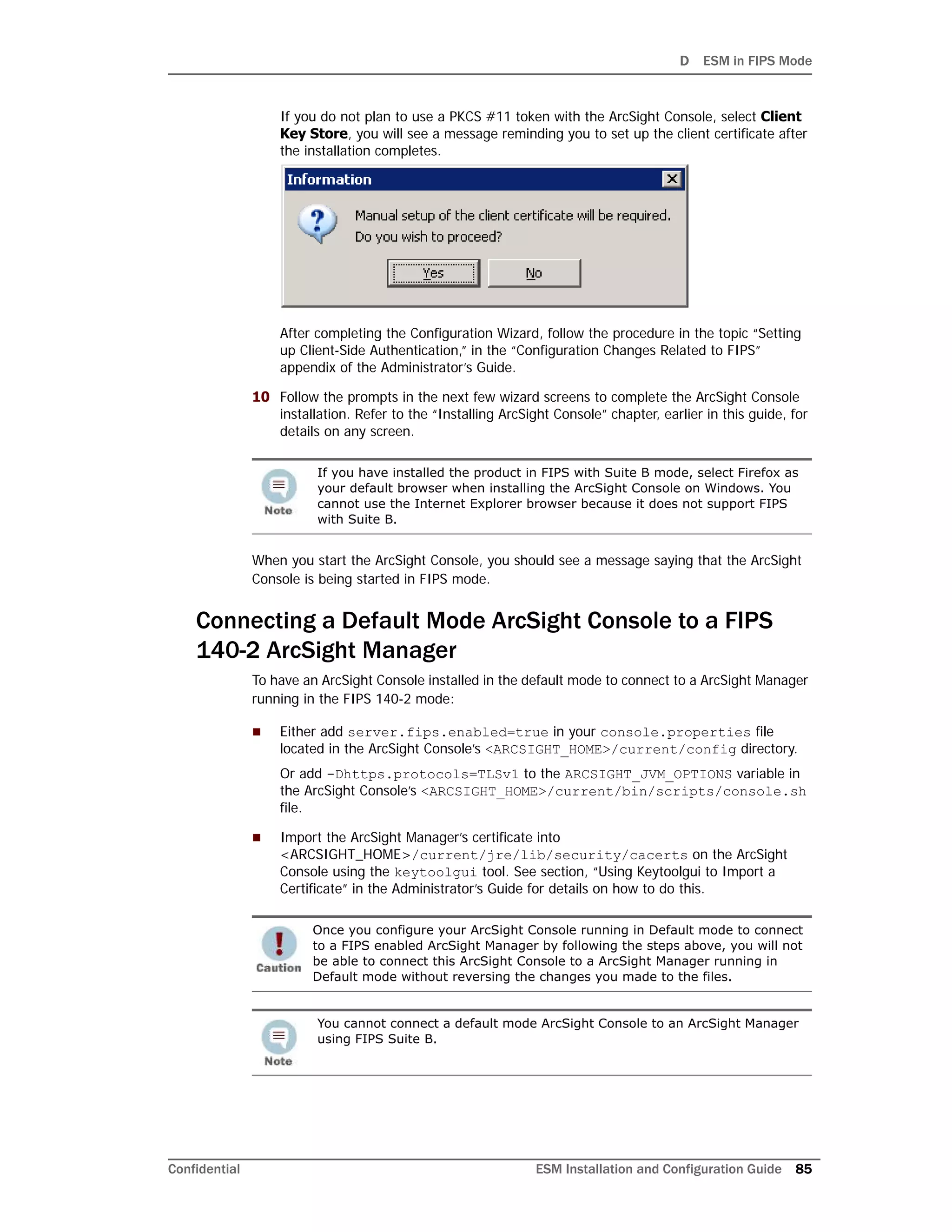 D ESM in FIPS Mode
Confidential ESM Installation and Configuration Guide 85
If you do not plan to use a PKCS #11 token with the ArcSight Console, select Client
Key Store, you will see a message reminding you to set up the client certificate after
the installation completes.
After completing the Configuration Wizard, follow the procedure in the topic “Setting
up Client-Side Authentication,” in the “Configuration Changes Related to FIPS”
appendix of the Administrator’s Guide.
10 Follow the prompts in the next few wizard screens to complete the ArcSight Console
installation. Refer to the “Installing ArcSight Console” chapter, earlier in this guide, for
details on any screen.
When you start the ArcSight Console, you should see a message saying that the ArcSight
Console is being started in FIPS mode.
Connecting a Default Mode ArcSight Console to a FIPS
140-2 ArcSight Manager
To have an ArcSight Console installed in the default mode to connect to a ArcSight Manager
running in the FIPS 140-2 mode:
 Either add server.fips.enabled=true in your console.properties file
located in the ArcSight Console’s <ARCSIGHT_HOME>/current/config directory.
Or add -Dhttps.protocols=TLSv1 to the ARCSIGHT_JVM_OPTIONS variable in
the ArcSight Console’s <ARCSIGHT_HOME>/current/bin/scripts/console.sh
file.
 Import the ArcSight Manager’s certificate into
<ARCSIGHT_HOME>/current/jre/lib/security/cacerts on the ArcSight
Console using the keytoolgui tool. See section, “Using Keytoolgui to Import a
Certificate” in the Administrator’s Guide for details on how to do this.
If you have installed the product in FIPS with Suite B mode, select Firefox as
your default browser when installing the ArcSight Console on Windows. You
cannot use the Internet Explorer browser because it does not support FIPS
with Suite B.
Once you configure your ArcSight Console running in Default mode to connect
to a FIPS enabled ArcSight Manager by following the steps above, you will not
be able to connect this ArcSight Console to a ArcSight Manager running in
Default mode without reversing the changes you made to the files.
You cannot connect a default mode ArcSight Console to an ArcSight Manager
using FIPS Suite B.
 