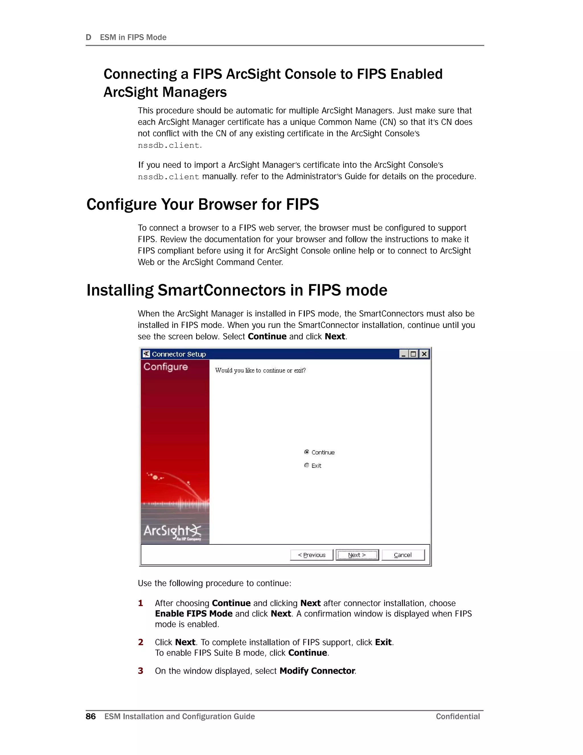 D ESM in FIPS Mode
86 ESM Installation and Configuration Guide Confidential
Connecting a FIPS ArcSight Console to FIPS Enabled
ArcSight Managers
This procedure should be automatic for multiple ArcSight Managers. Just make sure that
each ArcSight Manager certificate has a unique Common Name (CN) so that it’s CN does
not conflict with the CN of any existing certificate in the ArcSight Console’s
nssdb.client.
If you need to import a ArcSight Manager’s certificate into the ArcSight Console’s
nssdb.client manually. refer to the Administrator’s Guide for details on the procedure.
Configure Your Browser for FIPS
To connect a browser to a FIPS web server, the browser must be configured to support
FIPS. Review the documentation for your browser and follow the instructions to make it
FIPS compliant before using it for ArcSight Console online help or to connect to ArcSight
Web or the ArcSight Command Center.
Installing SmartConnectors in FIPS mode
When the ArcSight Manager is installed in FIPS mode, the SmartConnectors must also be
installed in FIPS mode. When you run the SmartConnector installation, continue until you
see the screen below. Select Continue and click Next.
Use the following procedure to continue:
1 After choosing Continue and clicking Next after connector installation, choose
Enable FIPS Mode and click Next. A confirmation window is displayed when FIPS
mode is enabled.
2 Click Next. To complete installation of FIPS support, click Exit.
To enable FIPS Suite B mode, click Continue.
3 On the window displayed, select Modify Connector.
 