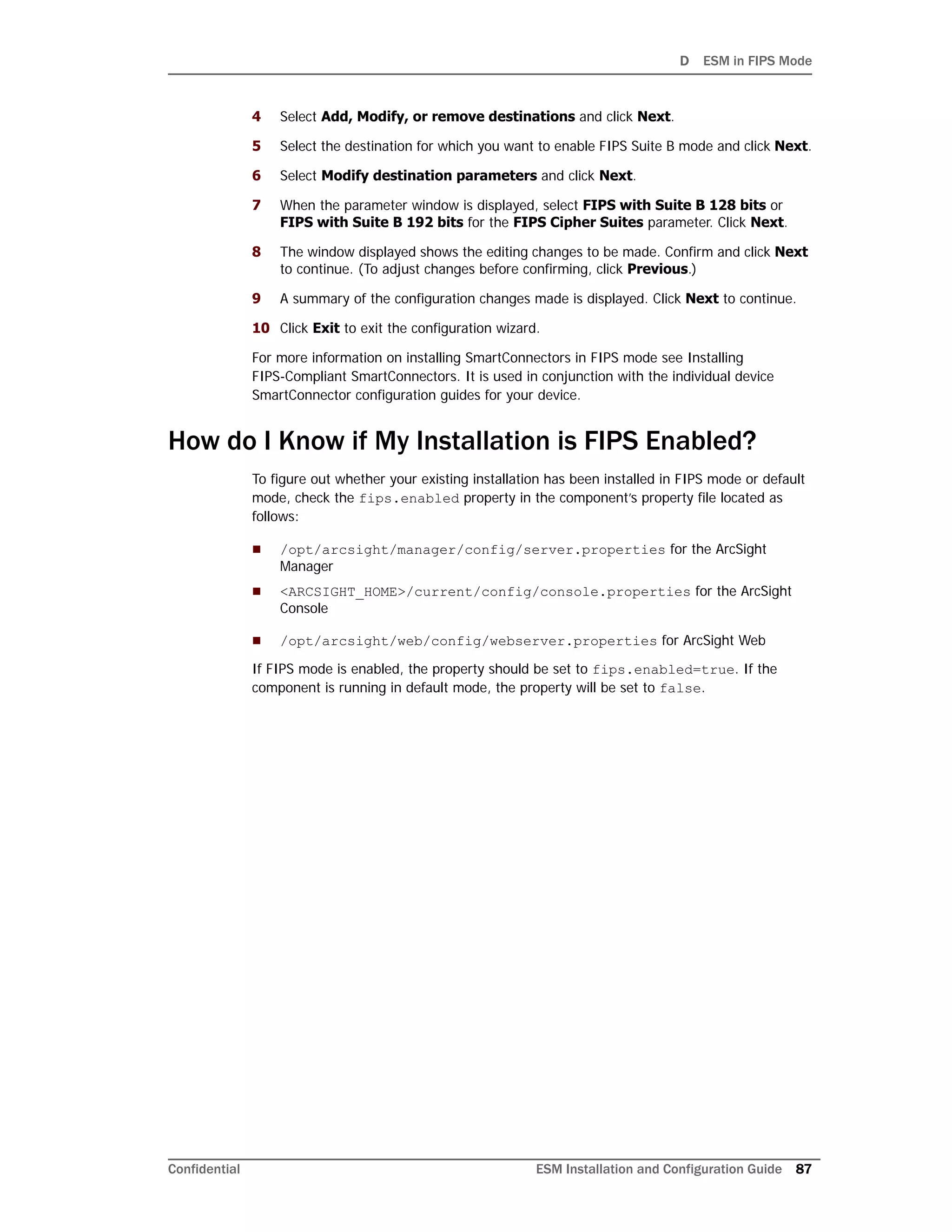 D ESM in FIPS Mode
Confidential ESM Installation and Configuration Guide 87
4 Select Add, Modify, or remove destinations and click Next.
5 Select the destination for which you want to enable FIPS Suite B mode and click Next.
6 Select Modify destination parameters and click Next.
7 When the parameter window is displayed, select FIPS with Suite B 128 bits or
FIPS with Suite B 192 bits for the FIPS Cipher Suites parameter. Click Next.
8 The window displayed shows the editing changes to be made. Confirm and click Next
to continue. (To adjust changes before confirming, click Previous.)
9 A summary of the configuration changes made is displayed. Click Next to continue.
10 Click Exit to exit the configuration wizard.
For more information on installing SmartConnectors in FIPS mode see Installing
FIPS-Compliant SmartConnectors. It is used in conjunction with the individual device
SmartConnector configuration guides for your device.
How do I Know if My Installation is FIPS Enabled?
To figure out whether your existing installation has been installed in FIPS mode or default
mode, check the fips.enabled property in the component’s property file located as
follows:
 /opt/arcsight/manager/config/server.properties for the ArcSight
Manager
 <ARCSIGHT_HOME>/current/config/console.properties for the ArcSight
Console
 /opt/arcsight/web/config/webserver.properties for ArcSight Web
If FIPS mode is enabled, the property should be set to fips.enabled=true. If the
component is running in default mode, the property will be set to false.
 