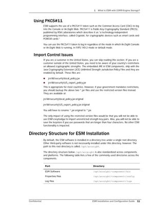 1 What is ESM with CORR-Engine Storage?
Confidential ESM Installation and Configuration Guide 11
Using PKCS#11
ESM supports the use of a PKCS#11 token such as the Common Access Card (CAC) to log
into the Console or ArcSight Web. PKCS#11 is Public-Key Cryptography Standard (PKCS),
published by RSA Laboratories which describes it as “a technology-independent
programming interface, called Cryptoki, for cryptographic devices such as smart cards and
PCMCIA cards.”
You can use the PKCS#11 token to log in regardless of the mode in which ArcSight Console
or ArcSight Web is running, in FIPS 140-2 mode or default mode.
Import Control Issues
If you are a customer in the United States, you can skip reading this section. If you are a
customer outside of the United States, you need to be aware of your country's restrictions
on allowed cryptographic strengths. The embedded JRE in ESM components, ship with the
Java Cryptography Extension (JCE) Unlimited Strength Jurisdiction Policy Files and they are
enabled by default. These files are:
 jrelibsecuritylocal_policy.jar
 jrelibsecurityUS_export_policy.jar
This is appropriate for most countries. However, if your government mandates restrictions,
you should backup the above two *.jar files and use the restricted version files instead.
They are available at:
jrelibsecuritylocal_policy.jar.original
jrelibsecurityUS_export_policy.jar.original
You will have to rename *.jar.original to *.jar.
The only impact of using the restricted version files would be that you will not be able to
use ESM’s keytoolgui to import unrestricted strength key pairs. Also, you will not be able to
save the keystore if you use passwords that are longer than four characters. No other ESM
functionality is impacted.
Directory Structure for ESM Installation
By default, the ESM software is installed in a directory tree under a single root directory.
Other third-party software is not necessarily installed under this directory, however. The
path to this root directory is called /opt/arcsight.
The directory structure below /opt/arcsight is also standardized across components
and platforms. The following table lists a few of the commonly used directories across the
components.
Port Directory
ESM Software /opt/arcsight/<component>/bin
Properties files /opt/arcsight/<component>/config
Log files /opt/arcsight/<component>/logs
 