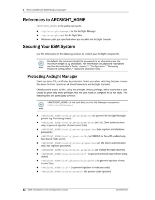 1 What is ESM with CORR-Engine Storage?
12 ESM Installation and Configuration Guide Confidential
References to ARCSIGHT_HOME
<ARCSIGHT_HOME> in the paths represents:
 /opt/arcsight/manager for the ArcSight Manager
 /opt/arcsight/web for ArcSight Web
 Whatever path you specified when you installed the ArcSight Console
Securing Your ESM System
Use the information in the following sections to protect your ArcSight components.
Protecting ArcSight Manager
Don't use demo SSL certificates in production. Make sure when switching that you remove
the demo CA from cacerts on all SmartConnectors and ArcSight Consoles.
Closely control access to files, using the principle of least privilege, which states that a user
should be given only those privileges that the user needs to complete his or her tasks. The
following files are particularly sensitive:
 <ARCSIGHT_HOME>configjettykeystore (to prevent the ArcSight Manager
private key from being stolen)
 <ARCSIGHT_HOME>configjettytruststore (w/ SSL Client authentication
only, to prevent injection of new trusted CAs)
 <ARCSIGHT_HOME>configserver.properties (has keystore and database
passwords)
 <ARCSIGHT_HOME>configjaas.config (w/ RADIUS or SecurID enabled only,
has shared node secret)
 <ARCSIGHT_HOME>configclient.properties (w/ SSL Client authentication
only, has keystore passwords)
 <ARCSIGHT_HOME>reportssree.properties (to protect the report license)
 <ARCSIGHT_HOME>reportsarchive* (to prevent archived reports from being
stolen)
 <ARCSIGHT_HOME>jrelibsecuritycacerts (to prevent injection of new
trusted CAs)
 <ARCSIGHT_HOME>lib* (to prevent injection of malicious code)
 <ARCSIGHT_HOME>rulesclasses* (to prevent code injection)
By default, the minimum length for passwords is six characters and the
maximum length is 20 characters. For information on password restrictions
see the Administrator's Guide, chapter 2. "Configuration," "Managing
Password Configuration," "password Character Sets."
<ARCSIGHT_HOME> is the root directory for the Manager component:
/opt/arcsight/manager
 