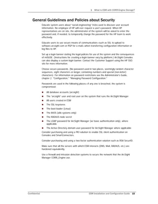 1 What is ESM with CORR-Engine Storage?
Confidential ESM Installation and Configuration Guide 15
General Guidelines and Policies about Security
Educate system users about “social engineering” tricks used to discover user account
information. No employee of HP will ever request a user’s password. When HP
representatives are on site, the administrator of the system will be asked to enter the
password and, if needed, to temporarily change the password for the HP team to work
effectively.
Educate users to use secure means of communication—such as SSL to upload to
software.arcsight.com or PGP for e-mail—when transferring configuration information or
log files to HP.
Set up a login banner stating the legal policies for use of the system and the consequences
of miSUSE. (Instructions for creating a login banner vary by platform.) ArcSight Consoles
can also display a custom login banner. Contact the Customer Support using the HP SSO
site for more information.
Choose secure passwords. (No password used in two places, seemingly random character
sequences, eight characters or longer, containing numbers and special (non-letter)
characters). For information on password restrictions see the Administrator's Guide,
chapter 2. "Configuration," "Managing Password Configuration."
Passwords are used in the following places—if any one is breached, the system is
compromised:
 All database accounts (arcsight)
 The “arcsight” user and root user on the system that runs the ArcSight Manager
 All users created in ESM
 The SSL keystores
 The boot loader (Linux)
 The BIOS (x86 systems only)
 The RADIUS node secret
 The LDAP password for ArcSight Manager (w/ basic authentication only), where
applicable
 The Active Directory domain user password for ArcSight Manager where applicable
Consider purchasing and using a PKI solution to enable SSL client authentication on
Consoles and SmartConnectors.
Consider purchasing and using a two-factor authentication solution such as RSA SecurID.
Make sure that all the servers with which ESM interacts (DNS, Mail, RADIUS, etc.) are
hardened equivalently.
Use a firewall and intrusion detection systems to secure the network that the ArcSight
Manager CORR_Engine use.
 