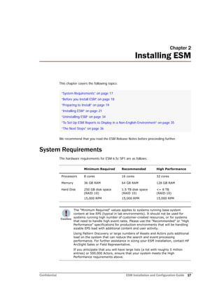 Confidential ESM Installation and Configuration Guide 17
Chapter 2
Installing ESM
This chapter covers the following topics:
We recommend that you read the ESM Release Notes before proceeding further.
System Requirements
The hardware requirements for ESM 6.5c SP1 are as follows:
“System Requirements” on page 17
“Before you Install ESM” on page 18
“Preparing to Install” on page 19
“Installing ESM” on page 21
“Uninstalling ESM” on page 34
“To Set Up ESM Reports to Display in a Non-English Environment” on page 35
“The Next Steps” on page 36
Minimum Required Recommended High Performance
Processors 8 cores 16 cores 32 cores
Memory 36 GB RAM 64 GB RAM 128 GB RAM
Hard Disk 250 GB disk space
(RAID 10)
15,000 RPM
1.5 TB disk space
(RAID 10)
15,000 RPM
<= 8 TB
(RAID 10)
15,000 RPM
The "Minimum Required" values applies to systems running base system
content at low EPS (typical in lab environments). It should not be used for
systems running high number of customer-created resources, or for systems
that need to handle high event rates. Please use the "Recommended" or "High
Performance" specifications for production environments that will be handling
sizable EPS load with additional content and user activity.
Using Pattern Discovery or large numbers of Assets and Actors puts additional
load on the system that can reduce the search and event processing
performance. For further assistance in sizing your ESM installation, contact HP
ArcSight Sales or Field Representative.
If you anticipate that you will have large lists (a list with roughly 5 million
entries) or 500,000 Actors, ensure that your system meets the High
Performance requirements above.
 