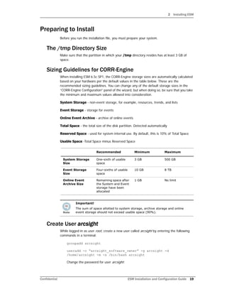 2 Installing ESM
Confidential ESM Installation and Configuration Guide 19
Preparing to Install
Before you run the installation file, you must prepare your system.
The /tmp Directory Size
Make sure that the partition in which your /tmp directory resides has at least 3 GB of
space.
Sizing Guidelines for CORR-Engine
When installing ESM 6.5c SP1, the CORR-Engine storage sizes are automatically calculated
based on your hardware per the default values in the table below. These are the
recommended sizing guidelines. You can change any of the default storage sizes in the
“CORR-Engine Configuration” panel of the wizard, but when doing so, be sure that you take
the minimum and maximum values allowed into consideration.
System Storage - non-event storage, for example, resources, trends, and lists
Event Storage - storage for events
Online Event Archive - archive of online events
Total Space - the total size of the disk partition. Detected automatically
Reserved Space - used for system internal use. By default, this is 10% of Total Space
Usable Space -Total Space minus Reserved Space
Create User arcsight
While logged in as user root, create a new user called arcsight by entering the following
commands in a terminal:
groupadd arcsight
useradd -c “arcsight_software_owner” -g arcsight -d
/home/arcsight -m -s /bin/bash arcsight
Change the password for user arcsight:
Recommended Minimum Maximum
System Storage
Size
One-sixth of usable
space
3 GB 500 GB
Event Storage
Size
Four-sixths of usable
space
10 GB 8 TB
Online Event
Archive Size
Remaining space after
the System and Event
storage have been
allocated
1 GB No limit
Important!
The sum of space allotted to system storage, archive storage and online
event storage should not exceed usable space (90%).
 