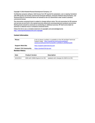 Copyright © 2014 Hewlett-Packard Development Company, L.P.
Confidential computer software. Valid license from HP required for possession, use or copying. Consistent
with FAR 12.211 and 12.212, Commercial Computer Software, Computer Software Documentation, and
Technical Data for Commercial Items are licensed to the U.S. Government under vendor's standard
commercial license.
The information contained herein is subject to change without notice. The only warranties for HP products
and services are set forth in the express warranty statements accompanying such products and services.
Nothing herein should be construed as constituting an additional warranty. HP shall not be liable for
technical or editorial errors or omissions contained herein.
Follow this link to see a complete statement of copyrights and acknowledgements:
http://www.hpenterprisesecurity.com/copyright
Contact Information
Revision History
Phone A list of phone numbers is available on the HP ArcSight Technical
Support page: http://www8.hp.com/us/en/software-
solutions/software.html?compURI=1345981#.URitMaVwpWI
Support Web Site http://support.openview.hp.com
Protect 724 Community https://protect724.hp.com
Date Product Version Description
4/22/2014 ESM with CORR-Engine 6.5c SP1 Updated with changes for ESM 6.5c SP1
 