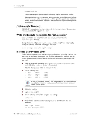 2 Installing ESM
20 ESM Installation and Configuration Guide Confidential
passwd arcsight
Enter a new password when prompted and reenter it when prompted to confirm.
Make sure that the useradd operating system command successfully created a file in
/home/arcsight called .bash_profile. If the operating system does not create
this file, the installation will fail. If the file is not created, consult your operating system
administrator.
/opt/arcsight Directory
ESM 6.5c SP1 is installed in /opt/arcsight/. If the /opt/arcsight/ directory does
not exist, create it while logged in as a root.
Write and Execute Permission for /opt/arcsight/
Make sure that the user arcsight has write and execute permission for the
/opt/arcsight/ directory.
Change the owner and group of /opt/arcsight/ to the arcsight user and group by
issuing the following commands while logged in as root:
chown arcsight:arcsight /opt/arcsight
Increase User Process Limit
On Red Hat and SUSE Linux, the default user process limit is not necessarily sufficient. This
may cause an error when the Manager tries to create more threads. To ensure that the
system has adequate processing capacity, increase this default limit, while logged in as
user root:
1 If you do not already have a file /etc/security/limits.d/90-nproc.conf,
create it (and the limits.d directory, if necessary).
If the file already exists, delete all entries in the file.
2 Add the following lines:
* soft nproc 10240
* hard nproc 10240
* soft nofile 65536
* hard nofile 65536
3 Reboot the machine.
4 Log in as user arcsight.
5 Run the following command to verify the new settings:
ulimit -a
6 Verify that the output shows the following values for Open files and Max user
processes:
open files 65536
max user processes 10240
Be sure to include the asterisk (*) in the new entries. It is important that
you add all of the entries exactly as specified. Any omissions can cause
system runtime errors.
 