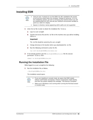 2 Installing ESM
Confidential ESM Installation and Configuration Guide 21
Installing ESM
1 Untar the tar file in order to obtain the installation file. To do so:
a Log in as user arcsight.
b Transfer the license file and the .tar file to this machine since you will be installing
ESM on it.
Important!
The .tar file should be owned by the user arcsight.
c Change directory to the location where you downloaded the .tar file.
d Run the following command to untar the file:
tar xvf ArcSightESMSuite-xxxx.tar
2 If not already granted, give the ArcSightESMSuite.bin file the execute
permission. To do so, enter:
chmod +x ArcSightESMSuite.bin
Running the Installation File
While logged in as user arcsight do the following:
1 Run the installation file as follows:
./ArcSightESMSuite.bin
The installation wizard opens.
• Using an ssh -X session to run the ESM 6.5c SP1 installation file causes
errors and the wizard does not complete. Instead of using ssh -X to run
the installation wizard, use ssh to connect to the machine where you will
be installing ESM 6.5c SP1 and set your DISPLAY environment variable to
point to a valid X11 display.
• Spaces in directory names appearing within paths are not supported.
• If you are installing in console mode, be aware that ESM installs
without confirmation of progress. Product components install silently
and then the system displays the message, “File Delivery Complete.”
• Make sure X Windows is not running when running the first boot wizard
in console mode.
 